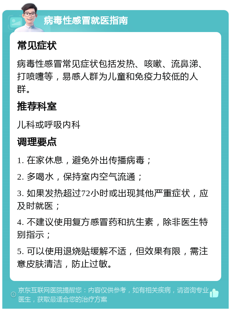 病毒性感冒就医指南 常见症状 病毒性感冒常见症状包括发热、咳嗽、流鼻涕、打喷嚏等，易感人群为儿童和免疫力较低的人群。 推荐科室 儿科或呼吸内科 调理要点 1. 在家休息，避免外出传播病毒； 2. 多喝水，保持室内空气流通； 3. 如果发热超过72小时或出现其他严重症状，应及时就医； 4. 不建议使用复方感冒药和抗生素，除非医生特别指示； 5. 可以使用退烧贴缓解不适，但效果有限，需注意皮肤清洁，防止过敏。