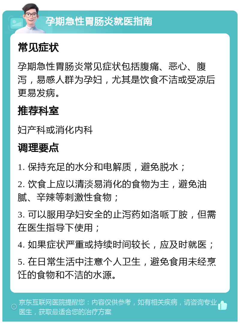 孕期急性胃肠炎就医指南 常见症状 孕期急性胃肠炎常见症状包括腹痛、恶心、腹泻，易感人群为孕妇，尤其是饮食不洁或受凉后更易发病。 推荐科室 妇产科或消化内科 调理要点 1. 保持充足的水分和电解质，避免脱水； 2. 饮食上应以清淡易消化的食物为主，避免油腻、辛辣等刺激性食物； 3. 可以服用孕妇安全的止泻药如洛哌丁胺，但需在医生指导下使用； 4. 如果症状严重或持续时间较长，应及时就医； 5. 在日常生活中注意个人卫生，避免食用未经烹饪的食物和不洁的水源。