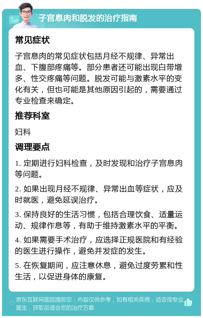 子宫息肉和脱发的治疗指南 常见症状 子宫息肉的常见症状包括月经不规律、异常出血、下腹部疼痛等。部分患者还可能出现白带增多、性交疼痛等问题。脱发可能与激素水平的变化有关，但也可能是其他原因引起的，需要通过专业检查来确定。 推荐科室 妇科 调理要点 1. 定期进行妇科检查，及时发现和治疗子宫息肉等问题。 2. 如果出现月经不规律、异常出血等症状，应及时就医，避免延误治疗。 3. 保持良好的生活习惯，包括合理饮食、适量运动、规律作息等，有助于维持激素水平的平衡。 4. 如果需要手术治疗，应选择正规医院和有经验的医生进行操作，避免并发症的发生。 5. 在恢复期间，应注意休息，避免过度劳累和性生活，以促进身体的康复。