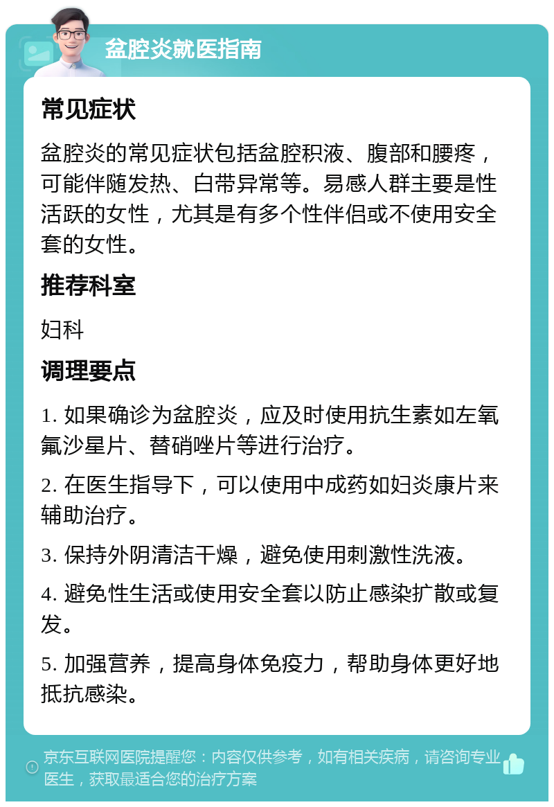 盆腔炎就医指南 常见症状 盆腔炎的常见症状包括盆腔积液、腹部和腰疼，可能伴随发热、白带异常等。易感人群主要是性活跃的女性，尤其是有多个性伴侣或不使用安全套的女性。 推荐科室 妇科 调理要点 1. 如果确诊为盆腔炎，应及时使用抗生素如左氧氟沙星片、替硝唑片等进行治疗。 2. 在医生指导下，可以使用中成药如妇炎康片来辅助治疗。 3. 保持外阴清洁干燥，避免使用刺激性洗液。 4. 避免性生活或使用安全套以防止感染扩散或复发。 5. 加强营养，提高身体免疫力，帮助身体更好地抵抗感染。