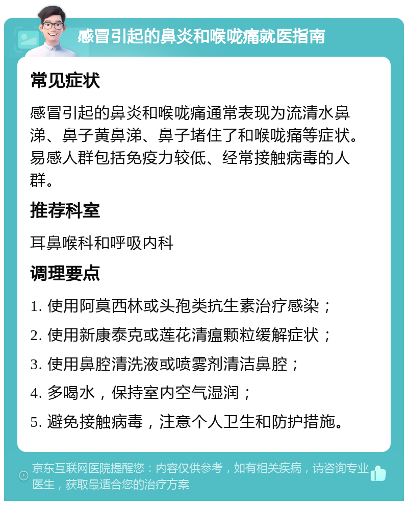 感冒引起的鼻炎和喉咙痛就医指南 常见症状 感冒引起的鼻炎和喉咙痛通常表现为流清水鼻涕、鼻子黄鼻涕、鼻子堵住了和喉咙痛等症状。易感人群包括免疫力较低、经常接触病毒的人群。 推荐科室 耳鼻喉科和呼吸内科 调理要点 1. 使用阿莫西林或头孢类抗生素治疗感染； 2. 使用新康泰克或莲花清瘟颗粒缓解症状； 3. 使用鼻腔清洗液或喷雾剂清洁鼻腔； 4. 多喝水，保持室内空气湿润； 5. 避免接触病毒，注意个人卫生和防护措施。