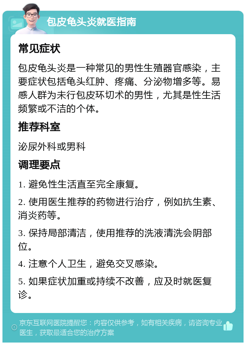 包皮龟头炎就医指南 常见症状 包皮龟头炎是一种常见的男性生殖器官感染，主要症状包括龟头红肿、疼痛、分泌物增多等。易感人群为未行包皮环切术的男性，尤其是性生活频繁或不洁的个体。 推荐科室 泌尿外科或男科 调理要点 1. 避免性生活直至完全康复。 2. 使用医生推荐的药物进行治疗，例如抗生素、消炎药等。 3. 保持局部清洁，使用推荐的洗液清洗会阴部位。 4. 注意个人卫生，避免交叉感染。 5. 如果症状加重或持续不改善，应及时就医复诊。