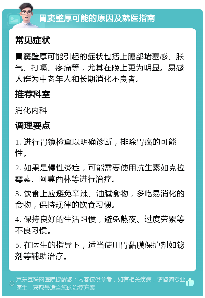 胃窦壁厚可能的原因及就医指南 常见症状 胃窦壁厚可能引起的症状包括上腹部堵塞感、胀气、打嗝、疼痛等，尤其在晚上更为明显。易感人群为中老年人和长期消化不良者。 推荐科室 消化内科 调理要点 1. 进行胃镜检查以明确诊断，排除胃癌的可能性。 2. 如果是慢性炎症，可能需要使用抗生素如克拉霉素、阿莫西林等进行治疗。 3. 饮食上应避免辛辣、油腻食物，多吃易消化的食物，保持规律的饮食习惯。 4. 保持良好的生活习惯，避免熬夜、过度劳累等不良习惯。 5. 在医生的指导下，适当使用胃黏膜保护剂如铋剂等辅助治疗。