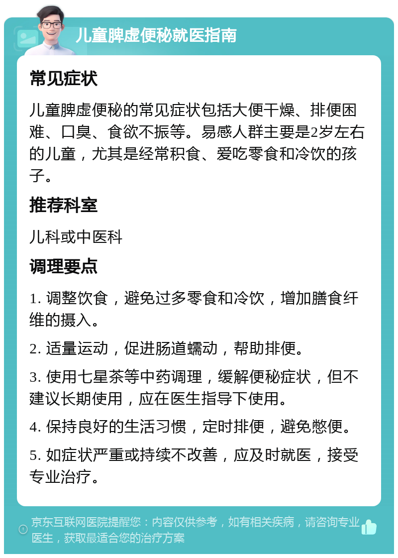 儿童脾虚便秘就医指南 常见症状 儿童脾虚便秘的常见症状包括大便干燥、排便困难、口臭、食欲不振等。易感人群主要是2岁左右的儿童，尤其是经常积食、爱吃零食和冷饮的孩子。 推荐科室 儿科或中医科 调理要点 1. 调整饮食，避免过多零食和冷饮，增加膳食纤维的摄入。 2. 适量运动，促进肠道蠕动，帮助排便。 3. 使用七星茶等中药调理，缓解便秘症状，但不建议长期使用，应在医生指导下使用。 4. 保持良好的生活习惯，定时排便，避免憋便。 5. 如症状严重或持续不改善，应及时就医，接受专业治疗。