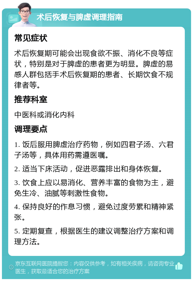 术后恢复与脾虚调理指南 常见症状 术后恢复期可能会出现食欲不振、消化不良等症状，特别是对于脾虚的患者更为明显。脾虚的易感人群包括手术后恢复期的患者、长期饮食不规律者等。 推荐科室 中医科或消化内科 调理要点 1. 饭后服用脾虚治疗药物，例如四君子汤、六君子汤等，具体用药需遵医嘱。 2. 适当下床活动，促进恶露排出和身体恢复。 3. 饮食上应以易消化、营养丰富的食物为主，避免生冷、油腻等刺激性食物。 4. 保持良好的作息习惯，避免过度劳累和精神紧张。 5. 定期复查，根据医生的建议调整治疗方案和调理方法。