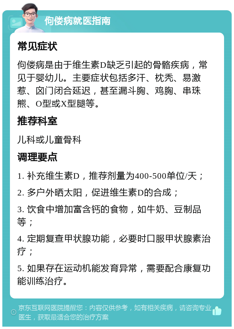 佝偻病就医指南 常见症状 佝偻病是由于维生素D缺乏引起的骨骼疾病，常见于婴幼儿。主要症状包括多汗、枕秃、易激惹、囟门闭合延迟，甚至漏斗胸、鸡胸、串珠熊、O型或X型腿等。 推荐科室 儿科或儿童骨科 调理要点 1. 补充维生素D，推荐剂量为400-500单位/天； 2. 多户外晒太阳，促进维生素D的合成； 3. 饮食中增加富含钙的食物，如牛奶、豆制品等； 4. 定期复查甲状腺功能，必要时口服甲状腺素治疗； 5. 如果存在运动机能发育异常，需要配合康复功能训练治疗。