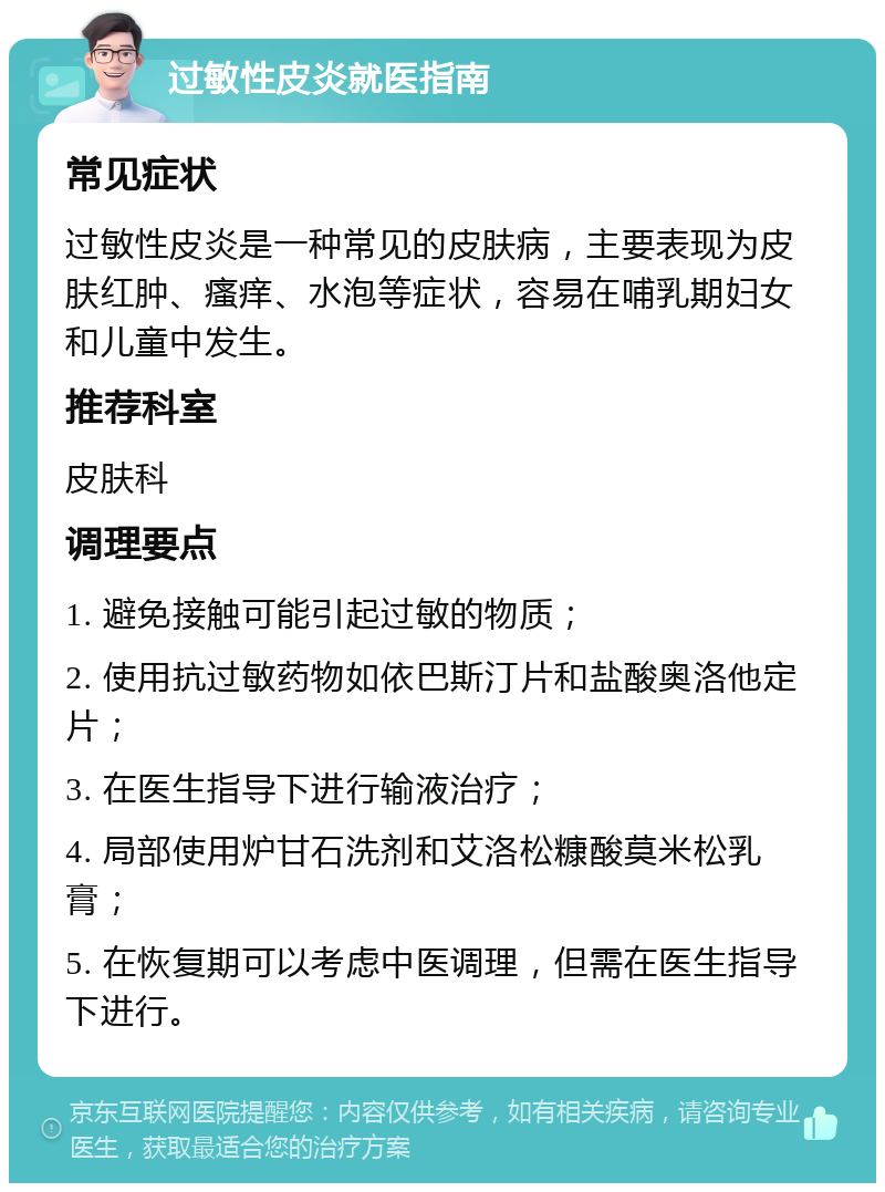 过敏性皮炎就医指南 常见症状 过敏性皮炎是一种常见的皮肤病，主要表现为皮肤红肿、瘙痒、水泡等症状，容易在哺乳期妇女和儿童中发生。 推荐科室 皮肤科 调理要点 1. 避免接触可能引起过敏的物质； 2. 使用抗过敏药物如依巴斯汀片和盐酸奥洛他定片； 3. 在医生指导下进行输液治疗； 4. 局部使用炉甘石洗剂和艾洛松糠酸莫米松乳膏； 5. 在恢复期可以考虑中医调理，但需在医生指导下进行。