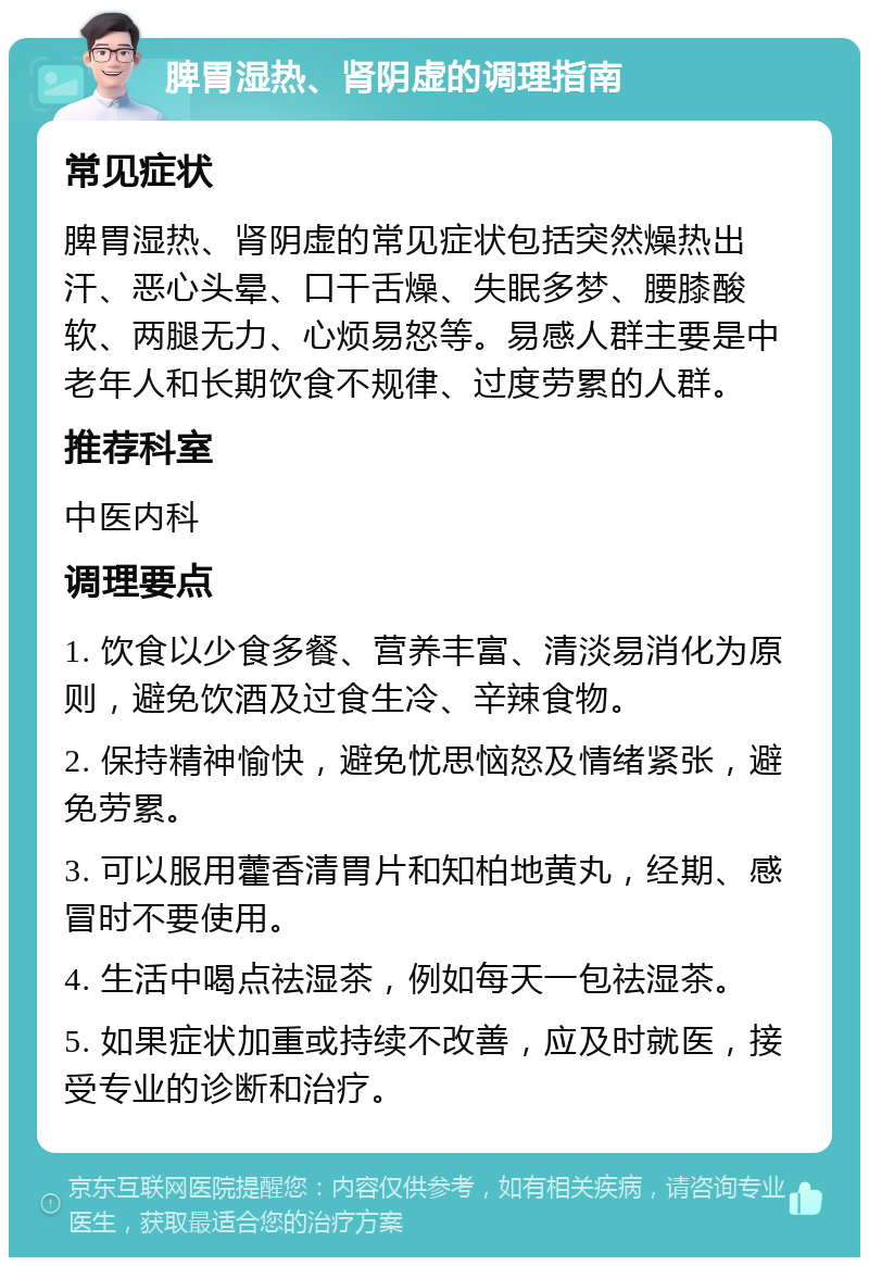 脾胃湿热、肾阴虚的调理指南 常见症状 脾胃湿热、肾阴虚的常见症状包括突然燥热出汗、恶心头晕、口干舌燥、失眠多梦、腰膝酸软、两腿无力、心烦易怒等。易感人群主要是中老年人和长期饮食不规律、过度劳累的人群。 推荐科室 中医内科 调理要点 1. 饮食以少食多餐、营养丰富、清淡易消化为原则，避免饮酒及过食生冷、辛辣食物。 2. 保持精神愉快，避免忧思恼怒及情绪紧张，避免劳累。 3. 可以服用藿香清胃片和知柏地黄丸，经期、感冒时不要使用。 4. 生活中喝点祛湿茶，例如每天一包祛湿茶。 5. 如果症状加重或持续不改善，应及时就医，接受专业的诊断和治疗。