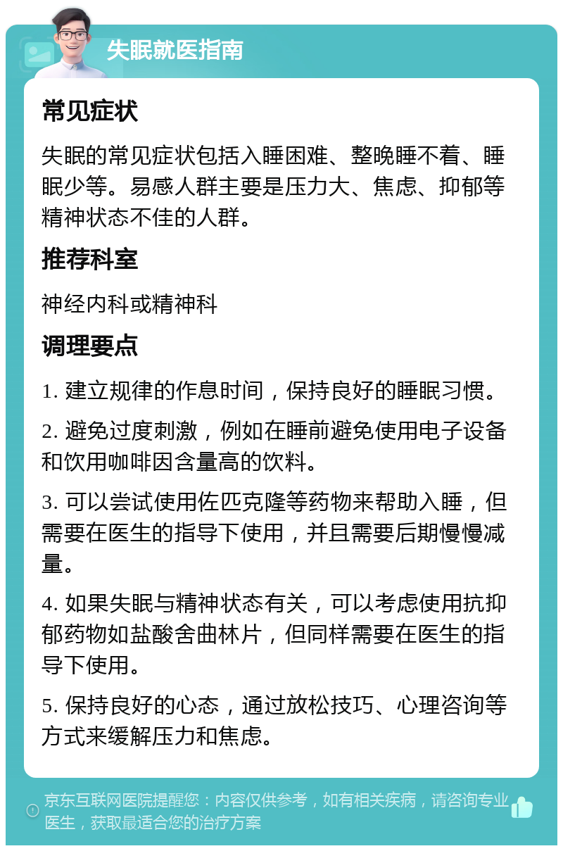 失眠就医指南 常见症状 失眠的常见症状包括入睡困难、整晚睡不着、睡眠少等。易感人群主要是压力大、焦虑、抑郁等精神状态不佳的人群。 推荐科室 神经内科或精神科 调理要点 1. 建立规律的作息时间，保持良好的睡眠习惯。 2. 避免过度刺激，例如在睡前避免使用电子设备和饮用咖啡因含量高的饮料。 3. 可以尝试使用佐匹克隆等药物来帮助入睡，但需要在医生的指导下使用，并且需要后期慢慢减量。 4. 如果失眠与精神状态有关，可以考虑使用抗抑郁药物如盐酸舍曲林片，但同样需要在医生的指导下使用。 5. 保持良好的心态，通过放松技巧、心理咨询等方式来缓解压力和焦虑。