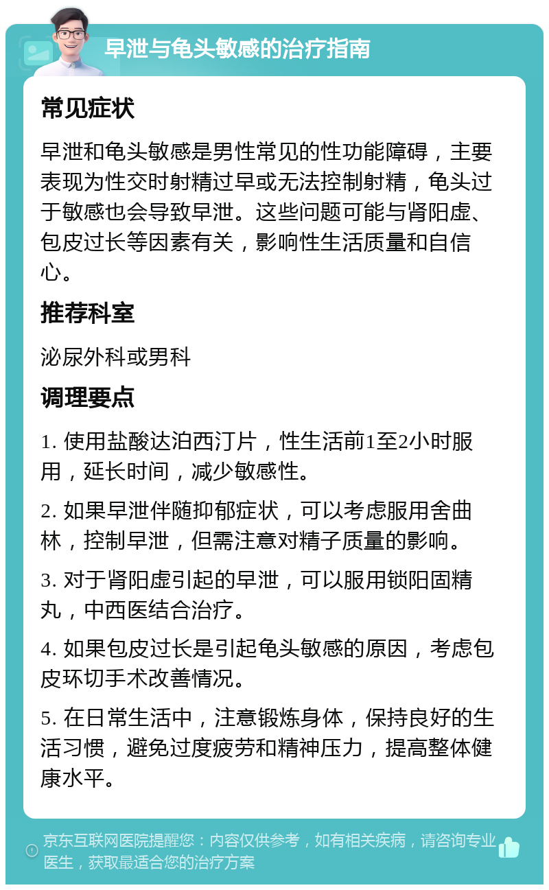 早泄与龟头敏感的治疗指南 常见症状 早泄和龟头敏感是男性常见的性功能障碍，主要表现为性交时射精过早或无法控制射精，龟头过于敏感也会导致早泄。这些问题可能与肾阳虚、包皮过长等因素有关，影响性生活质量和自信心。 推荐科室 泌尿外科或男科 调理要点 1. 使用盐酸达泊西汀片，性生活前1至2小时服用，延长时间，减少敏感性。 2. 如果早泄伴随抑郁症状，可以考虑服用舍曲林，控制早泄，但需注意对精子质量的影响。 3. 对于肾阳虚引起的早泄，可以服用锁阳固精丸，中西医结合治疗。 4. 如果包皮过长是引起龟头敏感的原因，考虑包皮环切手术改善情况。 5. 在日常生活中，注意锻炼身体，保持良好的生活习惯，避免过度疲劳和精神压力，提高整体健康水平。