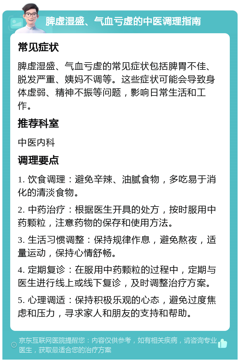 脾虚湿盛、气血亏虚的中医调理指南 常见症状 脾虚湿盛、气血亏虚的常见症状包括脾胃不佳、脱发严重、姨妈不调等。这些症状可能会导致身体虚弱、精神不振等问题，影响日常生活和工作。 推荐科室 中医内科 调理要点 1. 饮食调理：避免辛辣、油腻食物，多吃易于消化的清淡食物。 2. 中药治疗：根据医生开具的处方，按时服用中药颗粒，注意药物的保存和使用方法。 3. 生活习惯调整：保持规律作息，避免熬夜，适量运动，保持心情舒畅。 4. 定期复诊：在服用中药颗粒的过程中，定期与医生进行线上或线下复诊，及时调整治疗方案。 5. 心理调适：保持积极乐观的心态，避免过度焦虑和压力，寻求家人和朋友的支持和帮助。