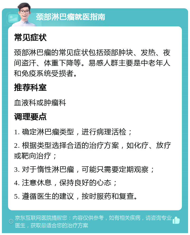 颈部淋巴瘤就医指南 常见症状 颈部淋巴瘤的常见症状包括颈部肿块、发热、夜间盗汗、体重下降等。易感人群主要是中老年人和免疫系统受损者。 推荐科室 血液科或肿瘤科 调理要点 1. 确定淋巴瘤类型，进行病理活检； 2. 根据类型选择合适的治疗方案，如化疗、放疗或靶向治疗； 3. 对于惰性淋巴瘤，可能只需要定期观察； 4. 注意休息，保持良好的心态； 5. 遵循医生的建议，按时服药和复查。