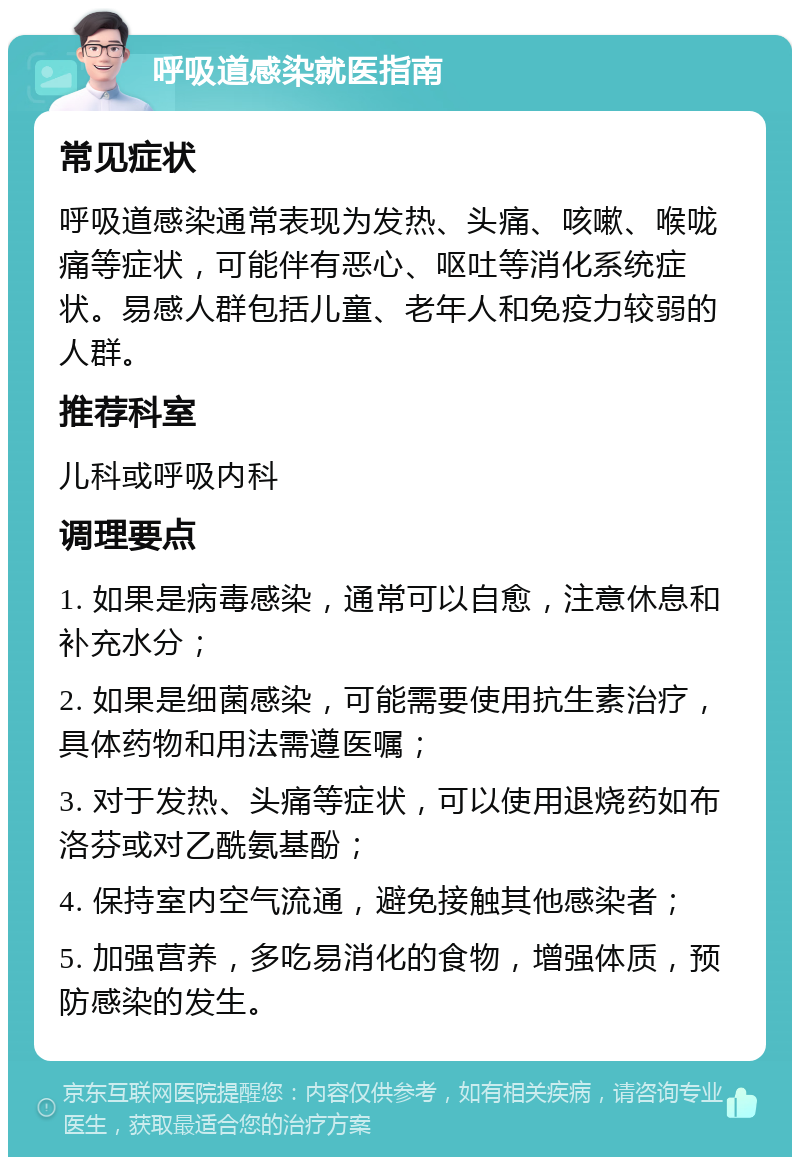 呼吸道感染就医指南 常见症状 呼吸道感染通常表现为发热、头痛、咳嗽、喉咙痛等症状，可能伴有恶心、呕吐等消化系统症状。易感人群包括儿童、老年人和免疫力较弱的人群。 推荐科室 儿科或呼吸内科 调理要点 1. 如果是病毒感染，通常可以自愈，注意休息和补充水分； 2. 如果是细菌感染，可能需要使用抗生素治疗，具体药物和用法需遵医嘱； 3. 对于发热、头痛等症状，可以使用退烧药如布洛芬或对乙酰氨基酚； 4. 保持室内空气流通，避免接触其他感染者； 5. 加强营养，多吃易消化的食物，增强体质，预防感染的发生。