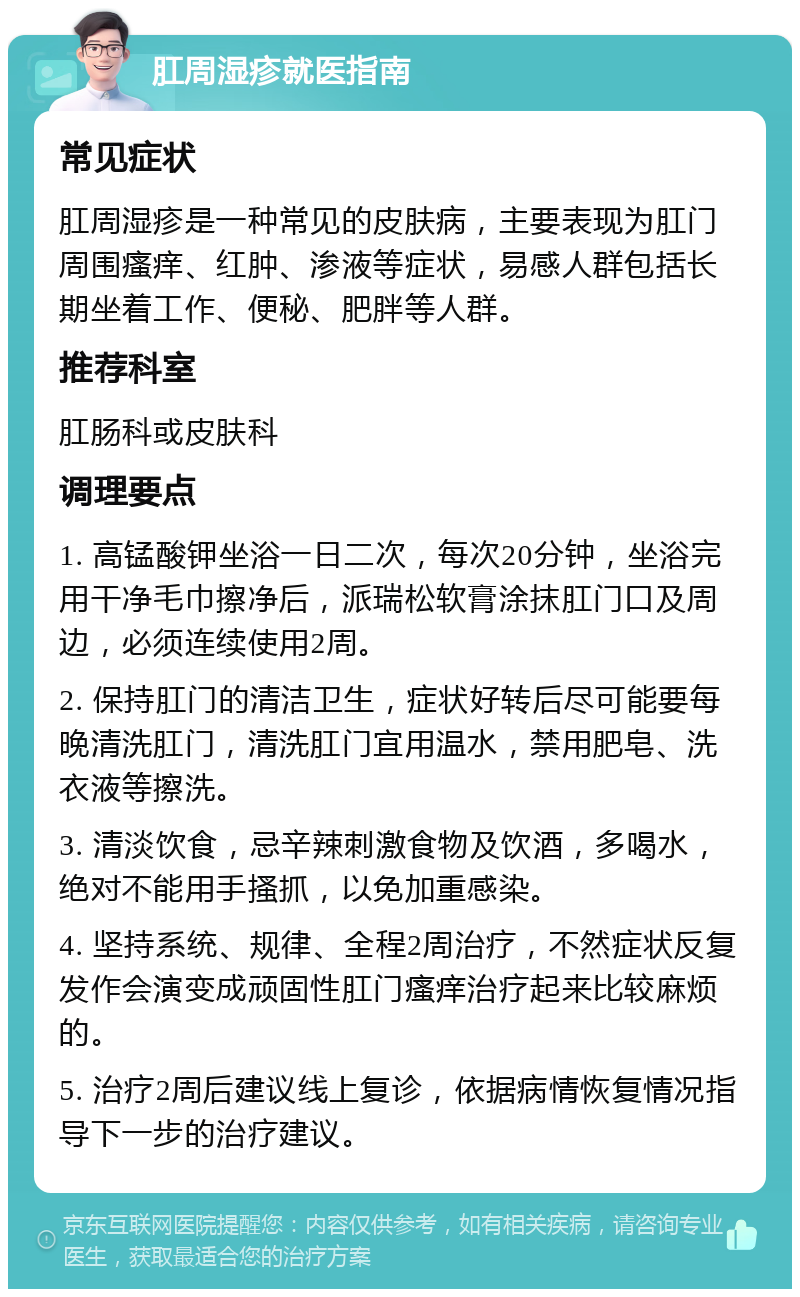 肛周湿疹就医指南 常见症状 肛周湿疹是一种常见的皮肤病，主要表现为肛门周围瘙痒、红肿、渗液等症状，易感人群包括长期坐着工作、便秘、肥胖等人群。 推荐科室 肛肠科或皮肤科 调理要点 1. 高锰酸钾坐浴一日二次，每次20分钟，坐浴完用干净毛巾擦净后，派瑞松软膏涂抹肛门口及周边，必须连续使用2周。 2. 保持肛门的清洁卫生，症状好转后尽可能要每晚清洗肛门，清洗肛门宜用温水，禁用肥皂、洗衣液等擦洗。 3. 清淡饮食，忌辛辣刺激食物及饮酒，多喝水，绝对不能用手搔抓，以免加重感染。 4. 坚持系统、规律、全程2周治疗，不然症状反复发作会演变成顽固性肛门瘙痒治疗起来比较麻烦的。 5. 治疗2周后建议线上复诊，依据病情恢复情况指导下一步的治疗建议。