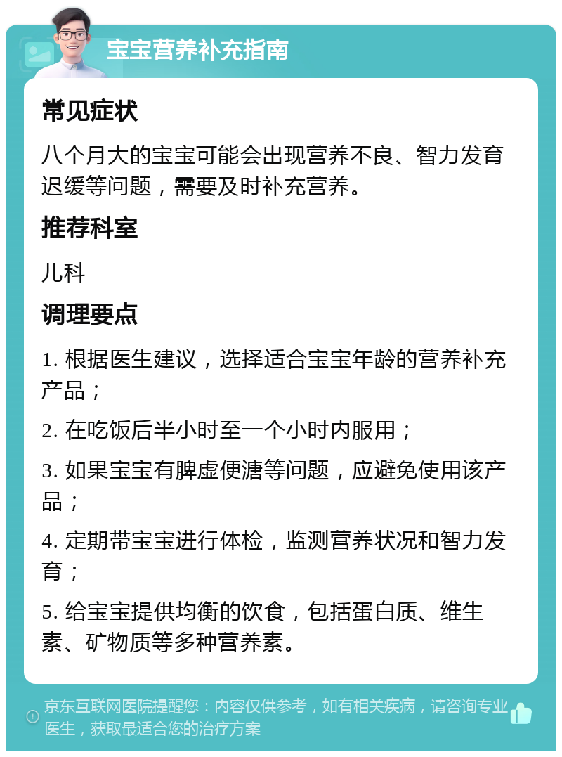 宝宝营养补充指南 常见症状 八个月大的宝宝可能会出现营养不良、智力发育迟缓等问题，需要及时补充营养。 推荐科室 儿科 调理要点 1. 根据医生建议，选择适合宝宝年龄的营养补充产品； 2. 在吃饭后半小时至一个小时内服用； 3. 如果宝宝有脾虚便溏等问题，应避免使用该产品； 4. 定期带宝宝进行体检，监测营养状况和智力发育； 5. 给宝宝提供均衡的饮食，包括蛋白质、维生素、矿物质等多种营养素。