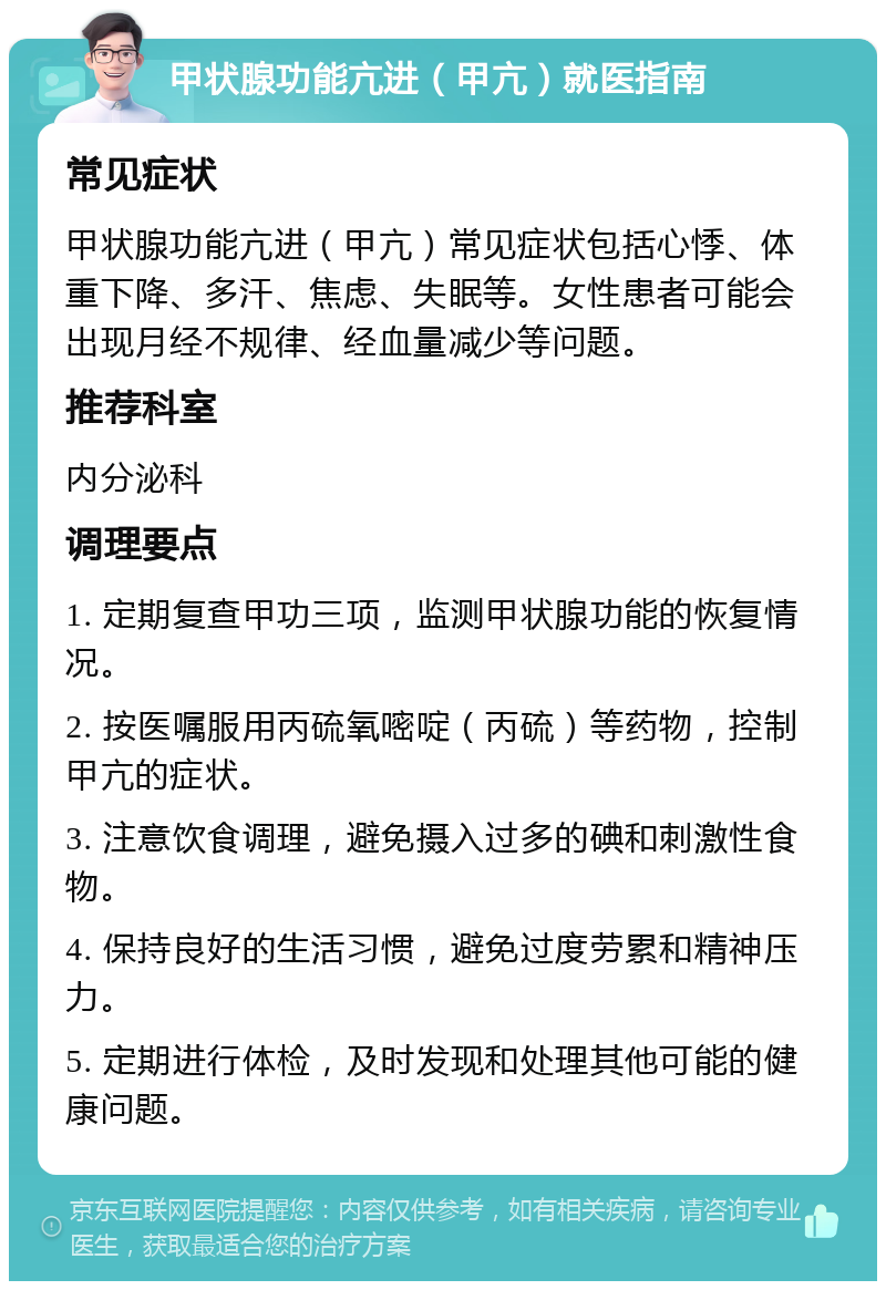 甲状腺功能亢进（甲亢）就医指南 常见症状 甲状腺功能亢进（甲亢）常见症状包括心悸、体重下降、多汗、焦虑、失眠等。女性患者可能会出现月经不规律、经血量减少等问题。 推荐科室 内分泌科 调理要点 1. 定期复查甲功三项，监测甲状腺功能的恢复情况。 2. 按医嘱服用丙硫氧嘧啶（丙硫）等药物，控制甲亢的症状。 3. 注意饮食调理，避免摄入过多的碘和刺激性食物。 4. 保持良好的生活习惯，避免过度劳累和精神压力。 5. 定期进行体检，及时发现和处理其他可能的健康问题。