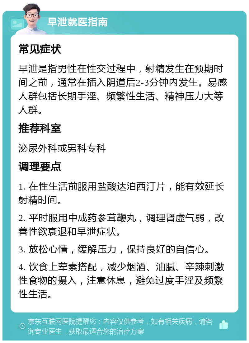 早泄就医指南 常见症状 早泄是指男性在性交过程中，射精发生在预期时间之前，通常在插入阴道后2-3分钟内发生。易感人群包括长期手淫、频繁性生活、精神压力大等人群。 推荐科室 泌尿外科或男科专科 调理要点 1. 在性生活前服用盐酸达泊西汀片，能有效延长射精时间。 2. 平时服用中成药参茸鞭丸，调理肾虚气弱，改善性欲衰退和早泄症状。 3. 放松心情，缓解压力，保持良好的自信心。 4. 饮食上荤素搭配，减少烟酒、油腻、辛辣刺激性食物的摄入，注意休息，避免过度手淫及频繁性生活。