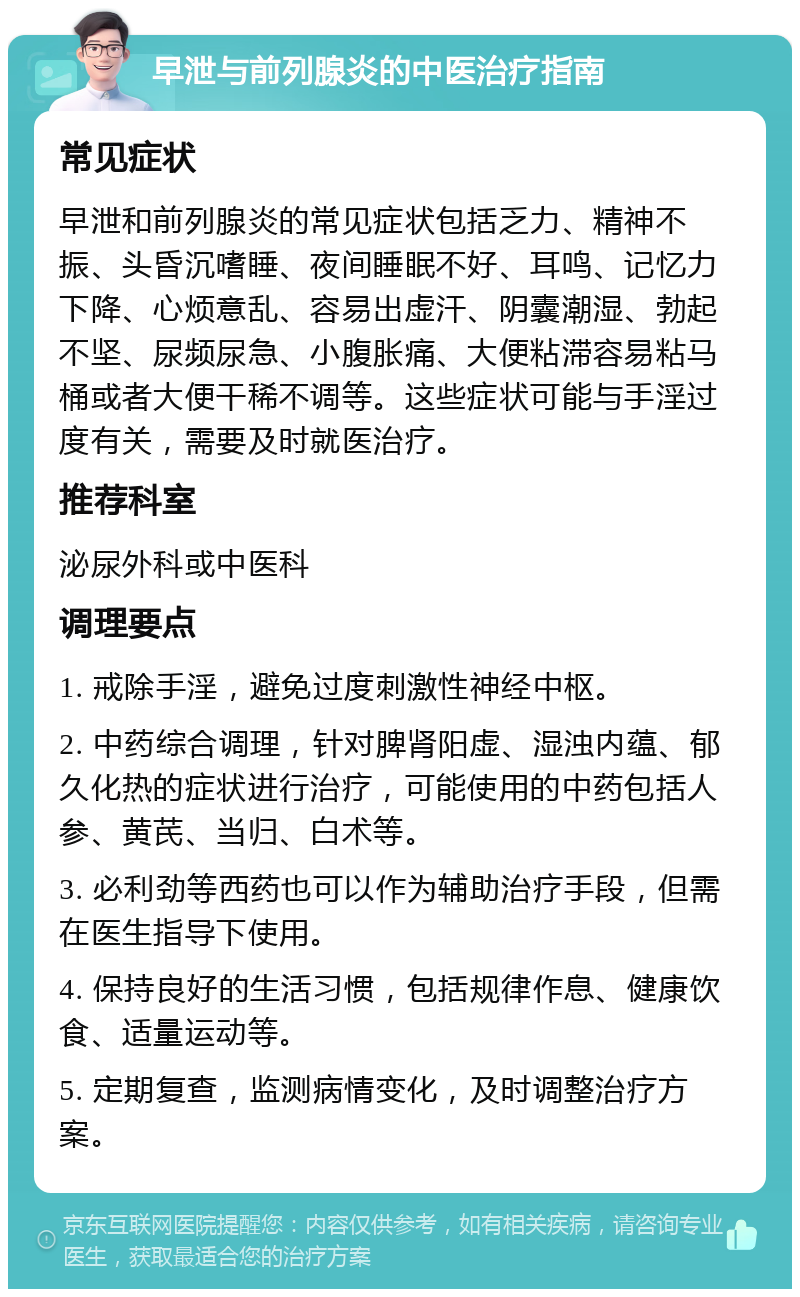 早泄与前列腺炎的中医治疗指南 常见症状 早泄和前列腺炎的常见症状包括乏力、精神不振、头昏沉嗜睡、夜间睡眠不好、耳鸣、记忆力下降、心烦意乱、容易出虚汗、阴囊潮湿、勃起不坚、尿频尿急、小腹胀痛、大便粘滞容易粘马桶或者大便干稀不调等。这些症状可能与手淫过度有关，需要及时就医治疗。 推荐科室 泌尿外科或中医科 调理要点 1. 戒除手淫，避免过度刺激性神经中枢。 2. 中药综合调理，针对脾肾阳虚、湿浊内蕴、郁久化热的症状进行治疗，可能使用的中药包括人参、黄芪、当归、白术等。 3. 必利劲等西药也可以作为辅助治疗手段，但需在医生指导下使用。 4. 保持良好的生活习惯，包括规律作息、健康饮食、适量运动等。 5. 定期复查，监测病情变化，及时调整治疗方案。