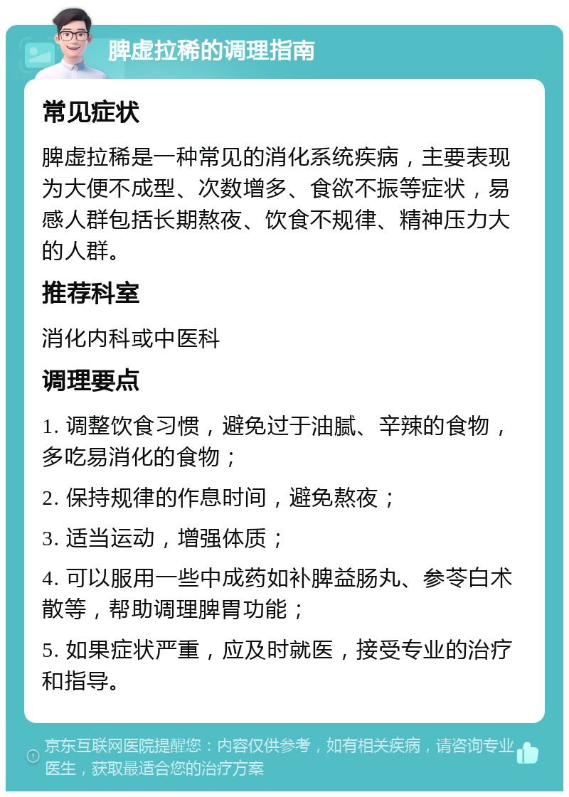 脾虚拉稀的调理指南 常见症状 脾虚拉稀是一种常见的消化系统疾病，主要表现为大便不成型、次数增多、食欲不振等症状，易感人群包括长期熬夜、饮食不规律、精神压力大的人群。 推荐科室 消化内科或中医科 调理要点 1. 调整饮食习惯，避免过于油腻、辛辣的食物，多吃易消化的食物； 2. 保持规律的作息时间，避免熬夜； 3. 适当运动，增强体质； 4. 可以服用一些中成药如补脾益肠丸、参苓白术散等，帮助调理脾胃功能； 5. 如果症状严重，应及时就医，接受专业的治疗和指导。