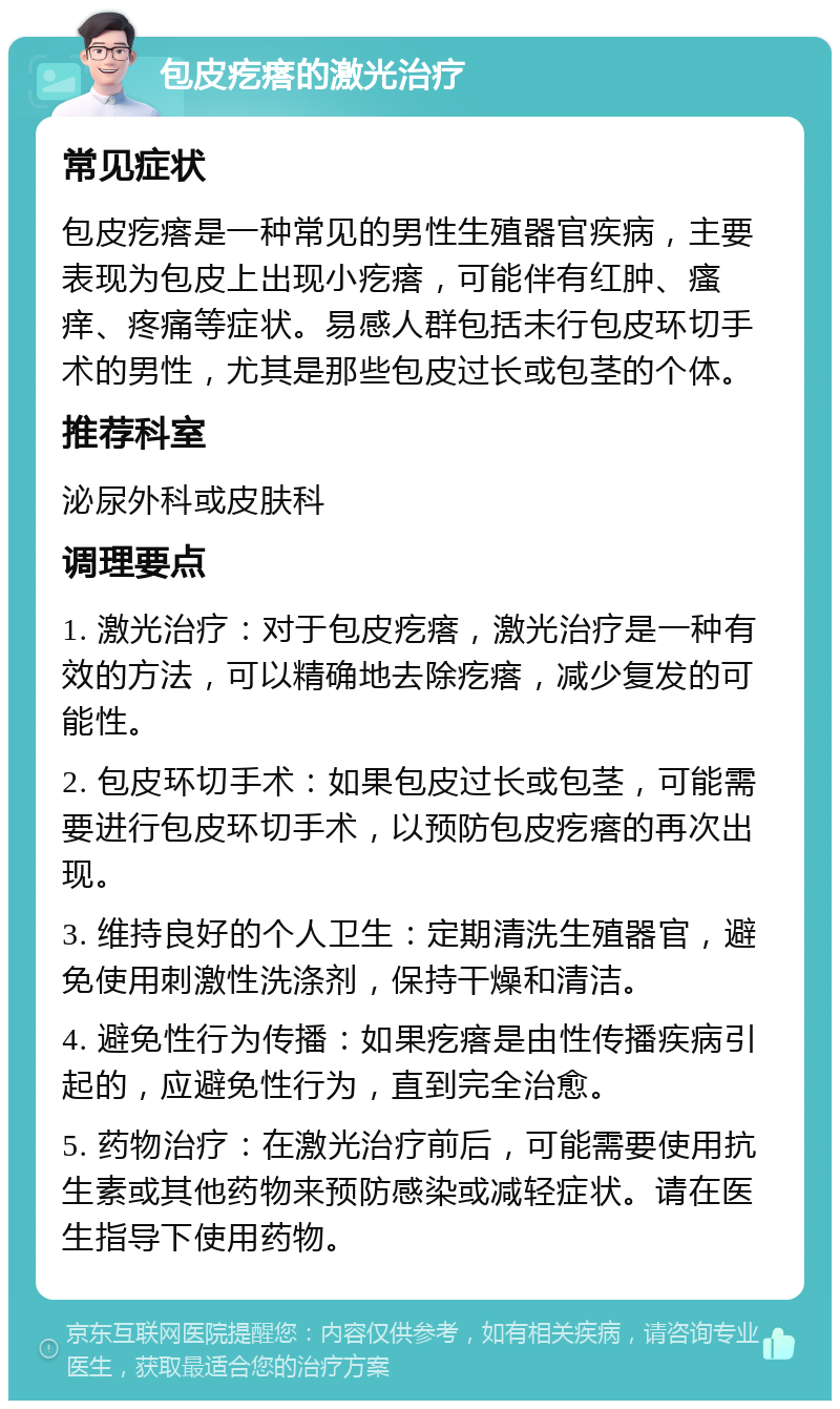 包皮疙瘩的激光治疗 常见症状 包皮疙瘩是一种常见的男性生殖器官疾病，主要表现为包皮上出现小疙瘩，可能伴有红肿、瘙痒、疼痛等症状。易感人群包括未行包皮环切手术的男性，尤其是那些包皮过长或包茎的个体。 推荐科室 泌尿外科或皮肤科 调理要点 1. 激光治疗：对于包皮疙瘩，激光治疗是一种有效的方法，可以精确地去除疙瘩，减少复发的可能性。 2. 包皮环切手术：如果包皮过长或包茎，可能需要进行包皮环切手术，以预防包皮疙瘩的再次出现。 3. 维持良好的个人卫生：定期清洗生殖器官，避免使用刺激性洗涤剂，保持干燥和清洁。 4. 避免性行为传播：如果疙瘩是由性传播疾病引起的，应避免性行为，直到完全治愈。 5. 药物治疗：在激光治疗前后，可能需要使用抗生素或其他药物来预防感染或减轻症状。请在医生指导下使用药物。