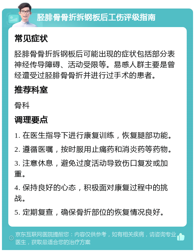 胫腓骨骨折拆钢板后工伤评级指南 常见症状 胫腓骨骨折拆钢板后可能出现的症状包括部分表神经传导障碍、活动受限等。易感人群主要是曾经遭受过胫腓骨骨折并进行过手术的患者。 推荐科室 骨科 调理要点 1. 在医生指导下进行康复训练，恢复腿部功能。 2. 遵循医嘱，按时服用止痛药和消炎药等药物。 3. 注意休息，避免过度活动导致伤口复发或加重。 4. 保持良好的心态，积极面对康复过程中的挑战。 5. 定期复查，确保骨折部位的恢复情况良好。