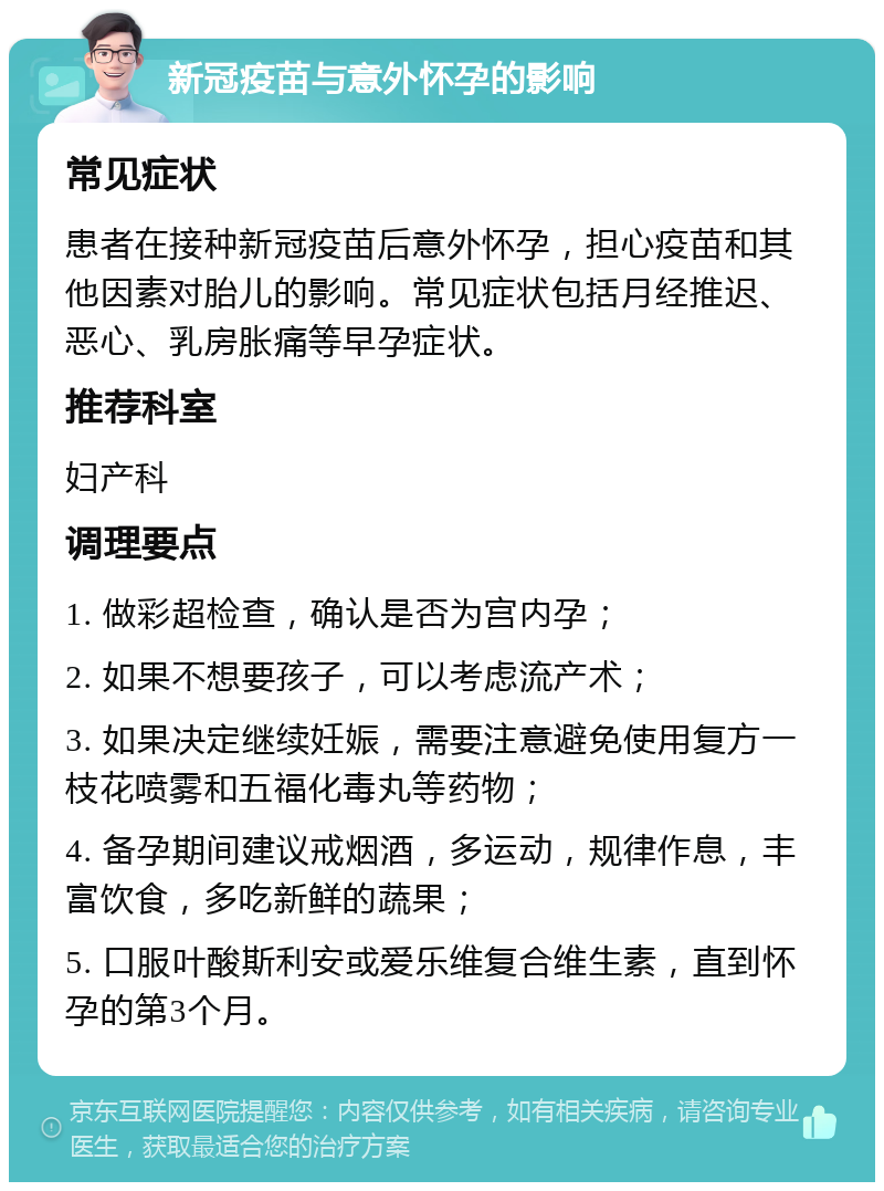 新冠疫苗与意外怀孕的影响 常见症状 患者在接种新冠疫苗后意外怀孕，担心疫苗和其他因素对胎儿的影响。常见症状包括月经推迟、恶心、乳房胀痛等早孕症状。 推荐科室 妇产科 调理要点 1. 做彩超检查，确认是否为宫内孕； 2. 如果不想要孩子，可以考虑流产术； 3. 如果决定继续妊娠，需要注意避免使用复方一枝花喷雾和五福化毒丸等药物； 4. 备孕期间建议戒烟酒，多运动，规律作息，丰富饮食，多吃新鲜的蔬果； 5. 口服叶酸斯利安或爱乐维复合维生素，直到怀孕的第3个月。