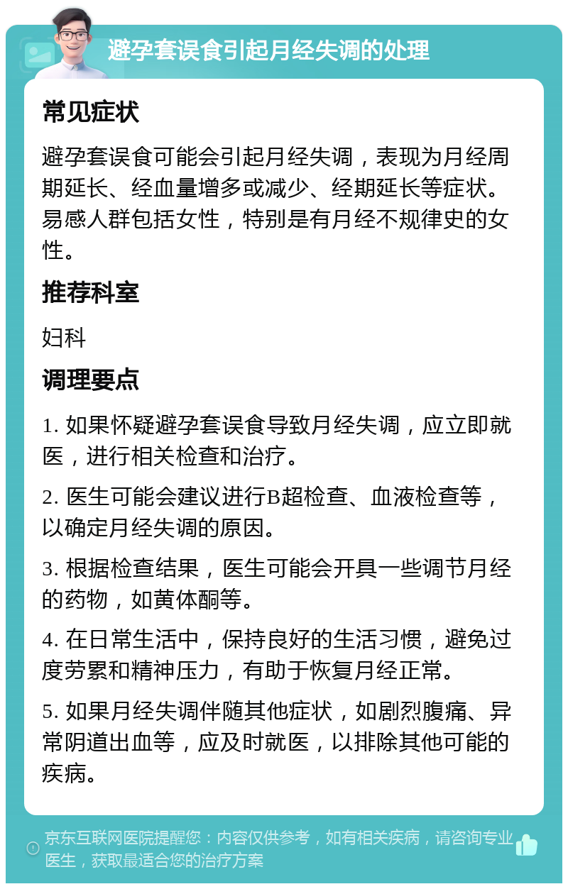 避孕套误食引起月经失调的处理 常见症状 避孕套误食可能会引起月经失调，表现为月经周期延长、经血量增多或减少、经期延长等症状。易感人群包括女性，特别是有月经不规律史的女性。 推荐科室 妇科 调理要点 1. 如果怀疑避孕套误食导致月经失调，应立即就医，进行相关检查和治疗。 2. 医生可能会建议进行B超检查、血液检查等，以确定月经失调的原因。 3. 根据检查结果，医生可能会开具一些调节月经的药物，如黄体酮等。 4. 在日常生活中，保持良好的生活习惯，避免过度劳累和精神压力，有助于恢复月经正常。 5. 如果月经失调伴随其他症状，如剧烈腹痛、异常阴道出血等，应及时就医，以排除其他可能的疾病。