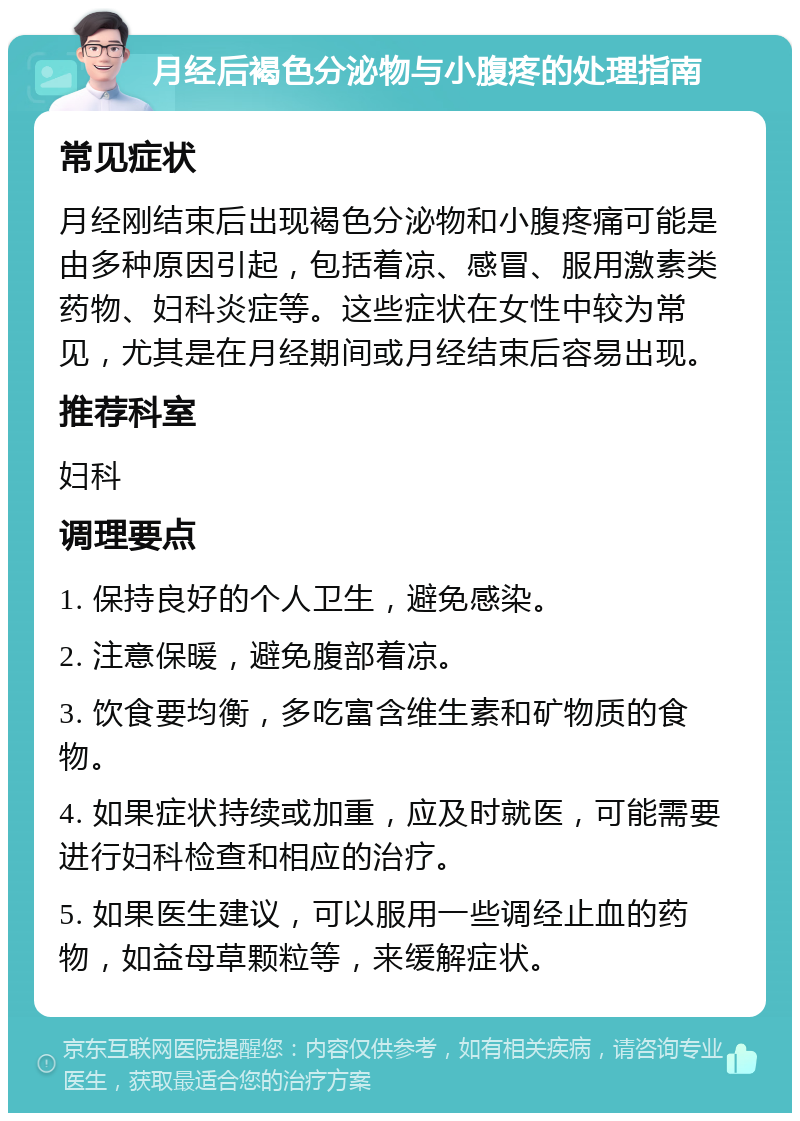 月经后褐色分泌物与小腹疼的处理指南 常见症状 月经刚结束后出现褐色分泌物和小腹疼痛可能是由多种原因引起，包括着凉、感冒、服用激素类药物、妇科炎症等。这些症状在女性中较为常见，尤其是在月经期间或月经结束后容易出现。 推荐科室 妇科 调理要点 1. 保持良好的个人卫生，避免感染。 2. 注意保暖，避免腹部着凉。 3. 饮食要均衡，多吃富含维生素和矿物质的食物。 4. 如果症状持续或加重，应及时就医，可能需要进行妇科检查和相应的治疗。 5. 如果医生建议，可以服用一些调经止血的药物，如益母草颗粒等，来缓解症状。