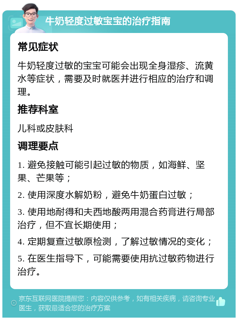 牛奶轻度过敏宝宝的治疗指南 常见症状 牛奶轻度过敏的宝宝可能会出现全身湿疹、流黄水等症状，需要及时就医并进行相应的治疗和调理。 推荐科室 儿科或皮肤科 调理要点 1. 避免接触可能引起过敏的物质，如海鲜、坚果、芒果等； 2. 使用深度水解奶粉，避免牛奶蛋白过敏； 3. 使用地耐得和夫西地酸两用混合药膏进行局部治疗，但不宜长期使用； 4. 定期复查过敏原检测，了解过敏情况的变化； 5. 在医生指导下，可能需要使用抗过敏药物进行治疗。