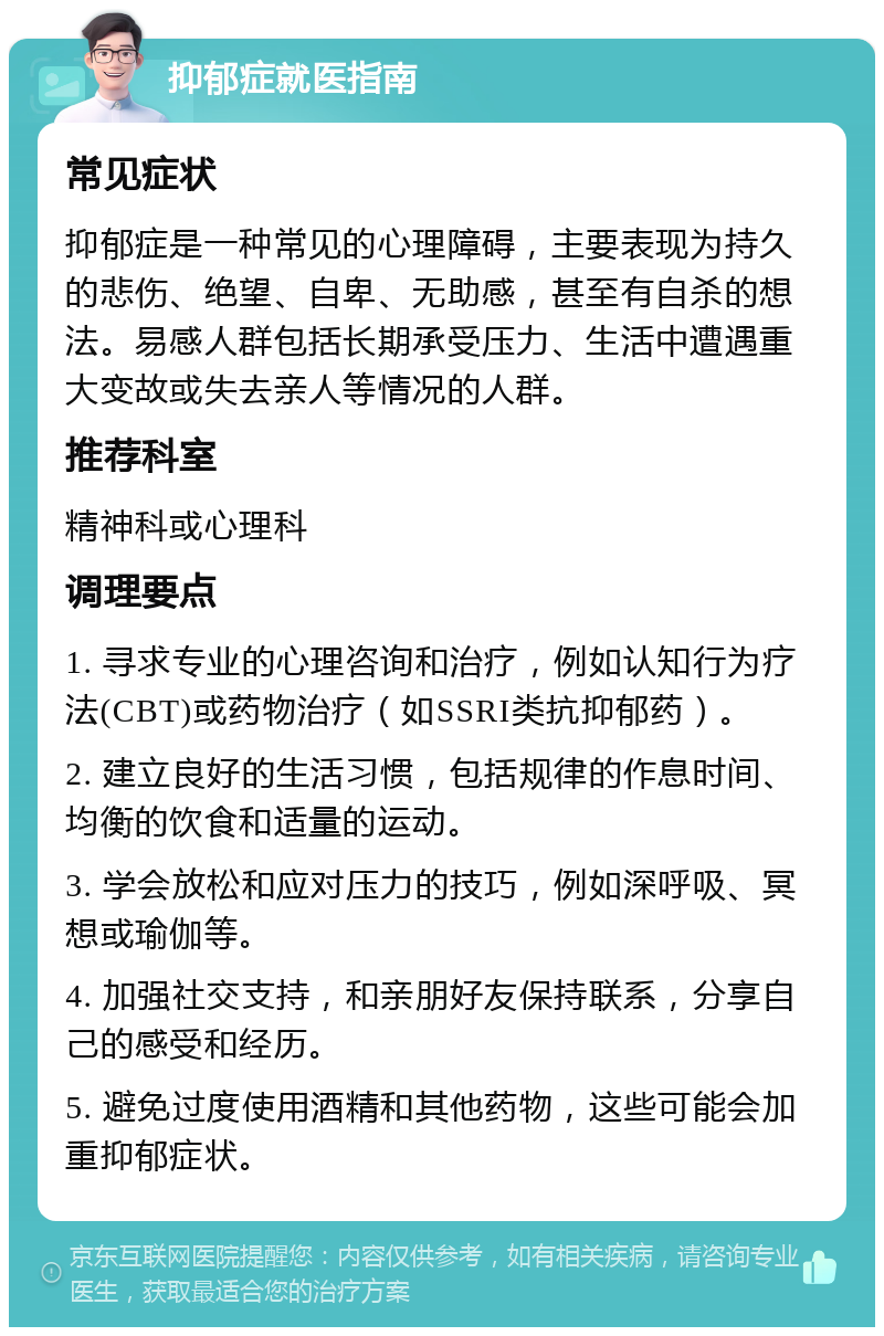 抑郁症就医指南 常见症状 抑郁症是一种常见的心理障碍，主要表现为持久的悲伤、绝望、自卑、无助感，甚至有自杀的想法。易感人群包括长期承受压力、生活中遭遇重大变故或失去亲人等情况的人群。 推荐科室 精神科或心理科 调理要点 1. 寻求专业的心理咨询和治疗，例如认知行为疗法(CBT)或药物治疗（如SSRI类抗抑郁药）。 2. 建立良好的生活习惯，包括规律的作息时间、均衡的饮食和适量的运动。 3. 学会放松和应对压力的技巧，例如深呼吸、冥想或瑜伽等。 4. 加强社交支持，和亲朋好友保持联系，分享自己的感受和经历。 5. 避免过度使用酒精和其他药物，这些可能会加重抑郁症状。