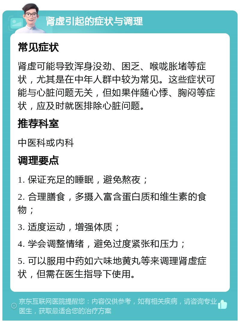 肾虚引起的症状与调理 常见症状 肾虚可能导致浑身没劲、困乏、喉咙胀堵等症状，尤其是在中年人群中较为常见。这些症状可能与心脏问题无关，但如果伴随心悸、胸闷等症状，应及时就医排除心脏问题。 推荐科室 中医科或内科 调理要点 1. 保证充足的睡眠，避免熬夜； 2. 合理膳食，多摄入富含蛋白质和维生素的食物； 3. 适度运动，增强体质； 4. 学会调整情绪，避免过度紧张和压力； 5. 可以服用中药如六味地黄丸等来调理肾虚症状，但需在医生指导下使用。