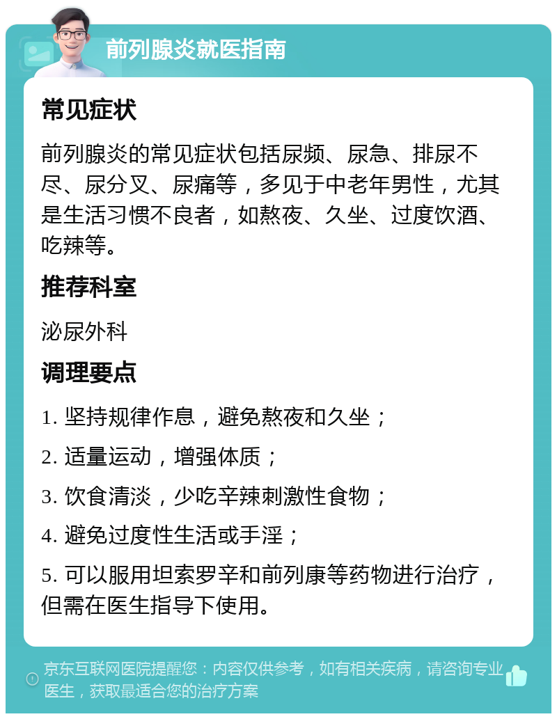 前列腺炎就医指南 常见症状 前列腺炎的常见症状包括尿频、尿急、排尿不尽、尿分叉、尿痛等，多见于中老年男性，尤其是生活习惯不良者，如熬夜、久坐、过度饮酒、吃辣等。 推荐科室 泌尿外科 调理要点 1. 坚持规律作息，避免熬夜和久坐； 2. 适量运动，增强体质； 3. 饮食清淡，少吃辛辣刺激性食物； 4. 避免过度性生活或手淫； 5. 可以服用坦索罗辛和前列康等药物进行治疗，但需在医生指导下使用。