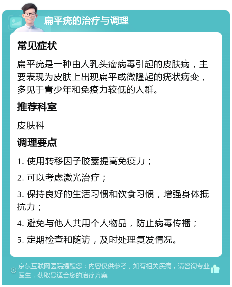 扁平疣的治疗与调理 常见症状 扁平疣是一种由人乳头瘤病毒引起的皮肤病，主要表现为皮肤上出现扁平或微隆起的疣状病变，多见于青少年和免疫力较低的人群。 推荐科室 皮肤科 调理要点 1. 使用转移因子胶囊提高免疫力； 2. 可以考虑激光治疗； 3. 保持良好的生活习惯和饮食习惯，增强身体抵抗力； 4. 避免与他人共用个人物品，防止病毒传播； 5. 定期检查和随访，及时处理复发情况。