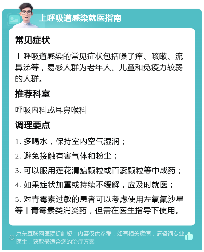 上呼吸道感染就医指南 常见症状 上呼吸道感染的常见症状包括嗓子痒、咳嗽、流鼻涕等，易感人群为老年人、儿童和免疫力较弱的人群。 推荐科室 呼吸内科或耳鼻喉科 调理要点 1. 多喝水，保持室内空气湿润； 2. 避免接触有害气体和粉尘； 3. 可以服用莲花清瘟颗粒或百蕊颗粒等中成药； 4. 如果症状加重或持续不缓解，应及时就医； 5. 对青霉素过敏的患者可以考虑使用左氧氟沙星等非青霉素类消炎药，但需在医生指导下使用。