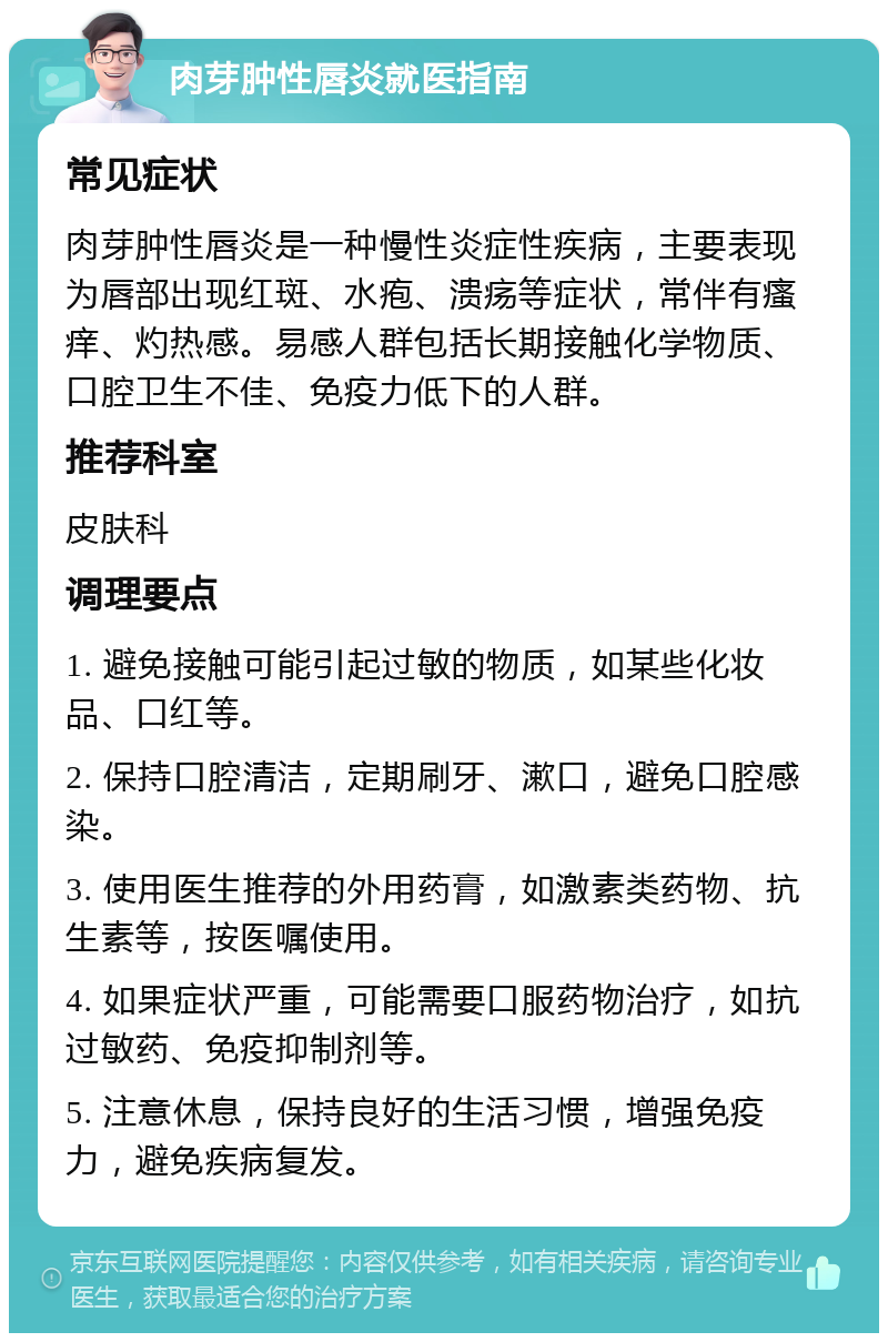 肉芽肿性唇炎就医指南 常见症状 肉芽肿性唇炎是一种慢性炎症性疾病，主要表现为唇部出现红斑、水疱、溃疡等症状，常伴有瘙痒、灼热感。易感人群包括长期接触化学物质、口腔卫生不佳、免疫力低下的人群。 推荐科室 皮肤科 调理要点 1. 避免接触可能引起过敏的物质，如某些化妆品、口红等。 2. 保持口腔清洁，定期刷牙、漱口，避免口腔感染。 3. 使用医生推荐的外用药膏，如激素类药物、抗生素等，按医嘱使用。 4. 如果症状严重，可能需要口服药物治疗，如抗过敏药、免疫抑制剂等。 5. 注意休息，保持良好的生活习惯，增强免疫力，避免疾病复发。