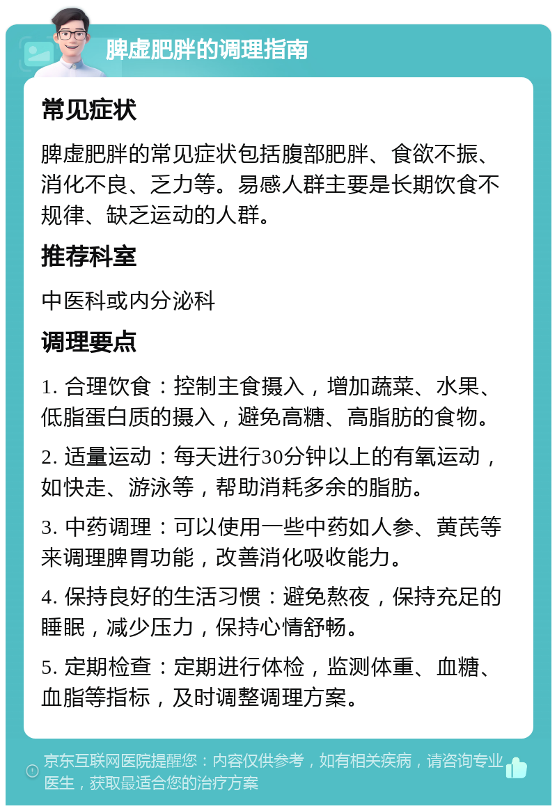 脾虚肥胖的调理指南 常见症状 脾虚肥胖的常见症状包括腹部肥胖、食欲不振、消化不良、乏力等。易感人群主要是长期饮食不规律、缺乏运动的人群。 推荐科室 中医科或内分泌科 调理要点 1. 合理饮食：控制主食摄入，增加蔬菜、水果、低脂蛋白质的摄入，避免高糖、高脂肪的食物。 2. 适量运动：每天进行30分钟以上的有氧运动，如快走、游泳等，帮助消耗多余的脂肪。 3. 中药调理：可以使用一些中药如人参、黄芪等来调理脾胃功能，改善消化吸收能力。 4. 保持良好的生活习惯：避免熬夜，保持充足的睡眠，减少压力，保持心情舒畅。 5. 定期检查：定期进行体检，监测体重、血糖、血脂等指标，及时调整调理方案。