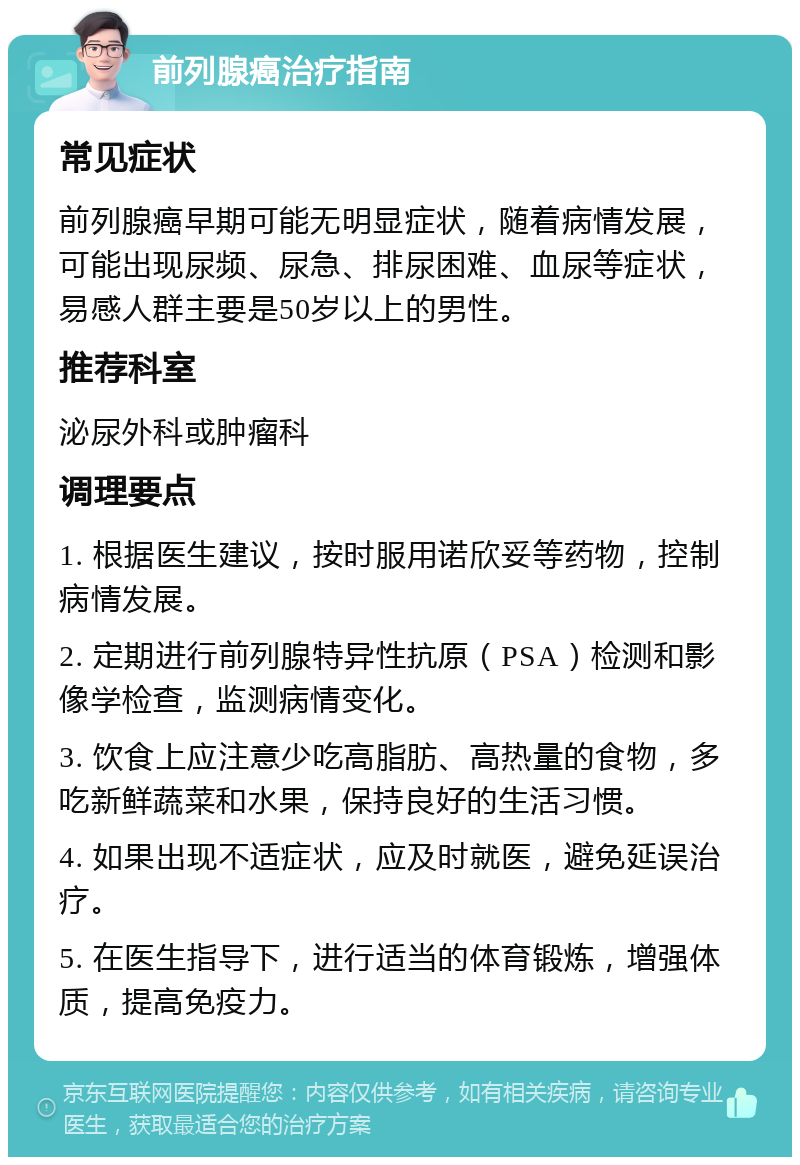 前列腺癌治疗指南 常见症状 前列腺癌早期可能无明显症状，随着病情发展，可能出现尿频、尿急、排尿困难、血尿等症状，易感人群主要是50岁以上的男性。 推荐科室 泌尿外科或肿瘤科 调理要点 1. 根据医生建议，按时服用诺欣妥等药物，控制病情发展。 2. 定期进行前列腺特异性抗原（PSA）检测和影像学检查，监测病情变化。 3. 饮食上应注意少吃高脂肪、高热量的食物，多吃新鲜蔬菜和水果，保持良好的生活习惯。 4. 如果出现不适症状，应及时就医，避免延误治疗。 5. 在医生指导下，进行适当的体育锻炼，增强体质，提高免疫力。