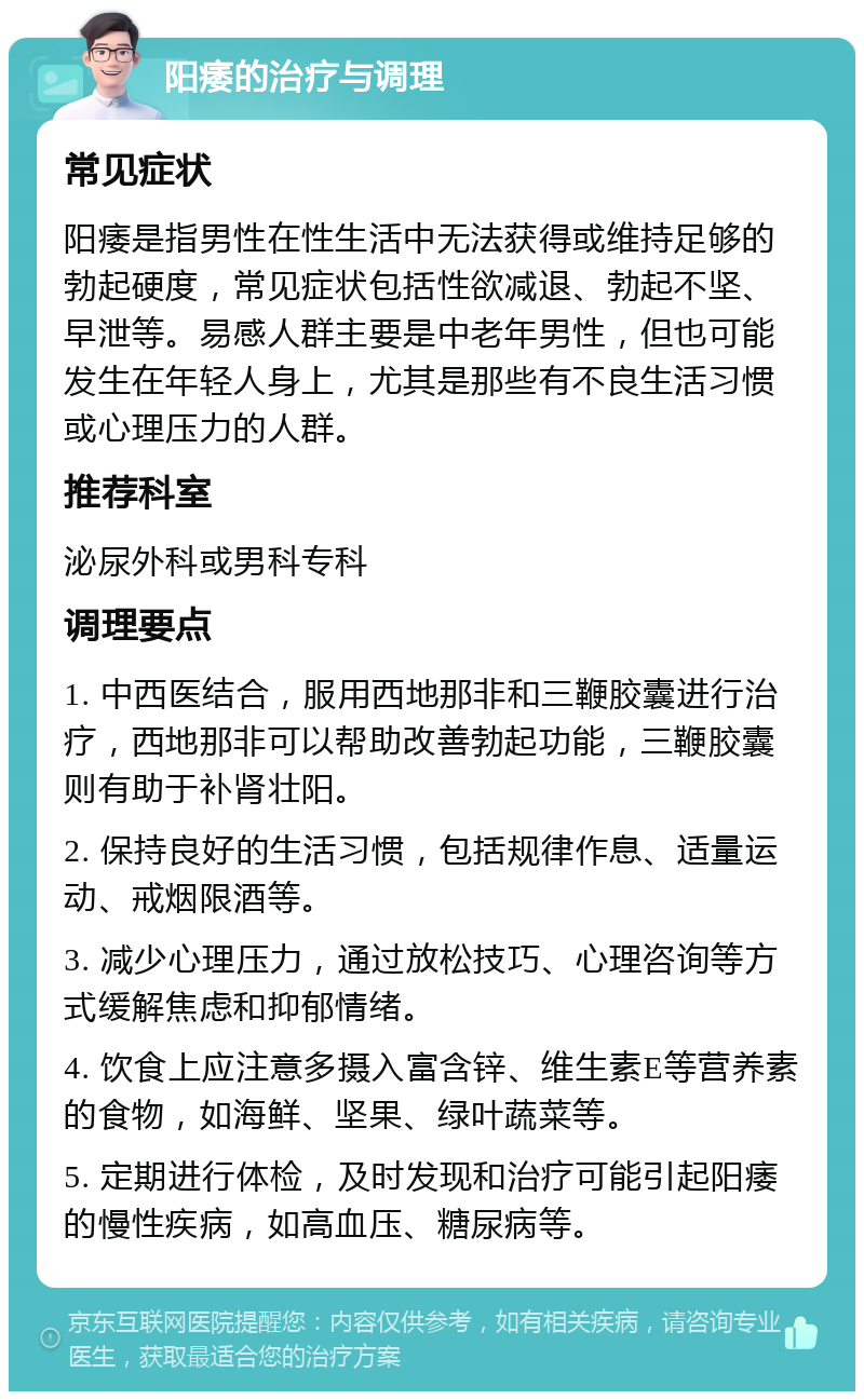 阳痿的治疗与调理 常见症状 阳痿是指男性在性生活中无法获得或维持足够的勃起硬度，常见症状包括性欲减退、勃起不坚、早泄等。易感人群主要是中老年男性，但也可能发生在年轻人身上，尤其是那些有不良生活习惯或心理压力的人群。 推荐科室 泌尿外科或男科专科 调理要点 1. 中西医结合，服用西地那非和三鞭胶囊进行治疗，西地那非可以帮助改善勃起功能，三鞭胶囊则有助于补肾壮阳。 2. 保持良好的生活习惯，包括规律作息、适量运动、戒烟限酒等。 3. 减少心理压力，通过放松技巧、心理咨询等方式缓解焦虑和抑郁情绪。 4. 饮食上应注意多摄入富含锌、维生素E等营养素的食物，如海鲜、坚果、绿叶蔬菜等。 5. 定期进行体检，及时发现和治疗可能引起阳痿的慢性疾病，如高血压、糖尿病等。