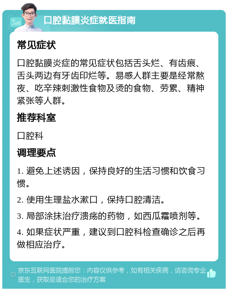 口腔黏膜炎症就医指南 常见症状 口腔黏膜炎症的常见症状包括舌头烂、有齿痕、舌头两边有牙齿印烂等。易感人群主要是经常熬夜、吃辛辣刺激性食物及烫的食物、劳累、精神紧张等人群。 推荐科室 口腔科 调理要点 1. 避免上述诱因，保持良好的生活习惯和饮食习惯。 2. 使用生理盐水漱口，保持口腔清洁。 3. 局部涂抹治疗溃疡的药物，如西瓜霜喷剂等。 4. 如果症状严重，建议到口腔科检查确诊之后再做相应治疗。