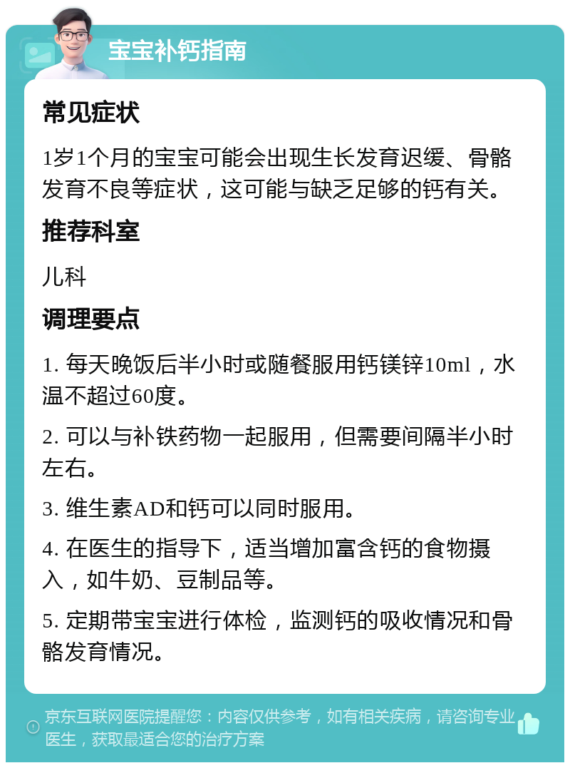 宝宝补钙指南 常见症状 1岁1个月的宝宝可能会出现生长发育迟缓、骨骼发育不良等症状，这可能与缺乏足够的钙有关。 推荐科室 儿科 调理要点 1. 每天晚饭后半小时或随餐服用钙镁锌10ml，水温不超过60度。 2. 可以与补铁药物一起服用，但需要间隔半小时左右。 3. 维生素AD和钙可以同时服用。 4. 在医生的指导下，适当增加富含钙的食物摄入，如牛奶、豆制品等。 5. 定期带宝宝进行体检，监测钙的吸收情况和骨骼发育情况。