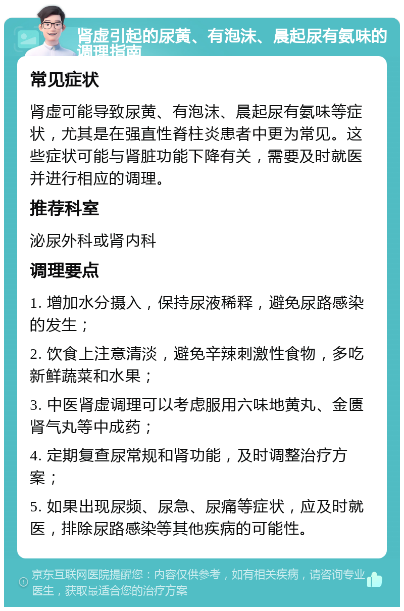 肾虚引起的尿黄、有泡沫、晨起尿有氨味的调理指南 常见症状 肾虚可能导致尿黄、有泡沫、晨起尿有氨味等症状，尤其是在强直性脊柱炎患者中更为常见。这些症状可能与肾脏功能下降有关，需要及时就医并进行相应的调理。 推荐科室 泌尿外科或肾内科 调理要点 1. 增加水分摄入，保持尿液稀释，避免尿路感染的发生； 2. 饮食上注意清淡，避免辛辣刺激性食物，多吃新鲜蔬菜和水果； 3. 中医肾虚调理可以考虑服用六味地黄丸、金匮肾气丸等中成药； 4. 定期复查尿常规和肾功能，及时调整治疗方案； 5. 如果出现尿频、尿急、尿痛等症状，应及时就医，排除尿路感染等其他疾病的可能性。