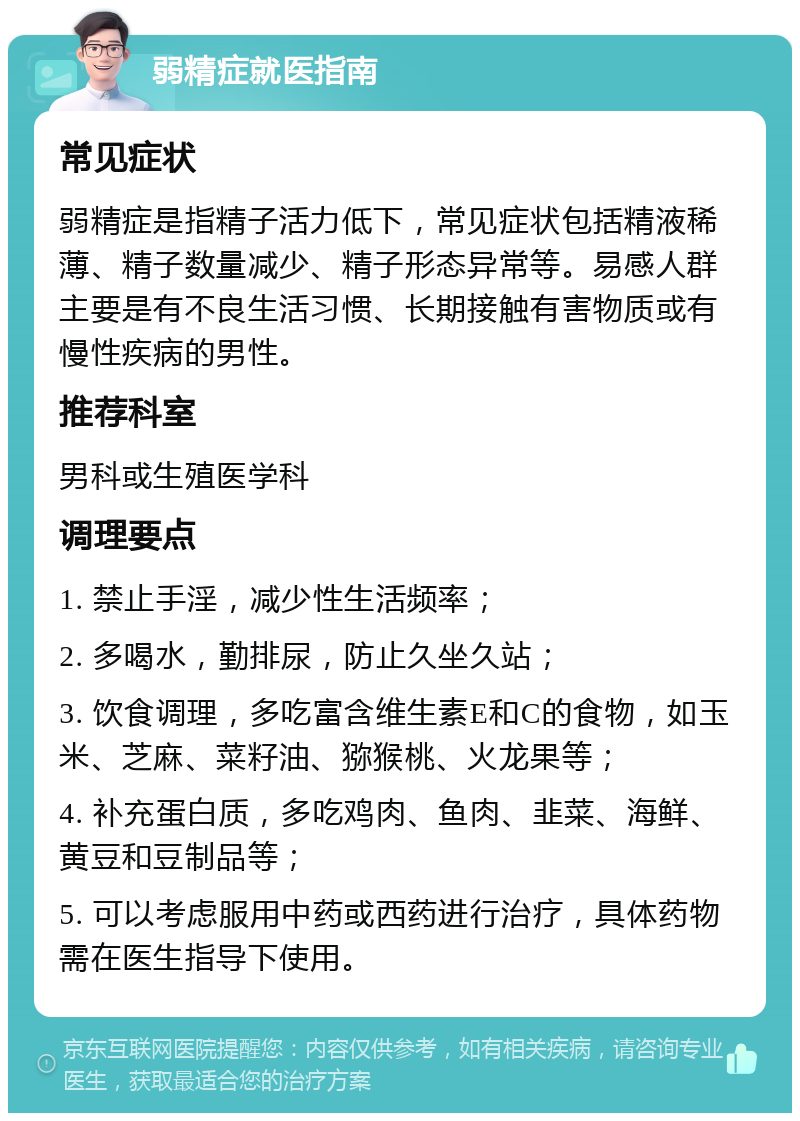 弱精症就医指南 常见症状 弱精症是指精子活力低下，常见症状包括精液稀薄、精子数量减少、精子形态异常等。易感人群主要是有不良生活习惯、长期接触有害物质或有慢性疾病的男性。 推荐科室 男科或生殖医学科 调理要点 1. 禁止手淫，减少性生活频率； 2. 多喝水，勤排尿，防止久坐久站； 3. 饮食调理，多吃富含维生素E和C的食物，如玉米、芝麻、菜籽油、猕猴桃、火龙果等； 4. 补充蛋白质，多吃鸡肉、鱼肉、韭菜、海鲜、黄豆和豆制品等； 5. 可以考虑服用中药或西药进行治疗，具体药物需在医生指导下使用。