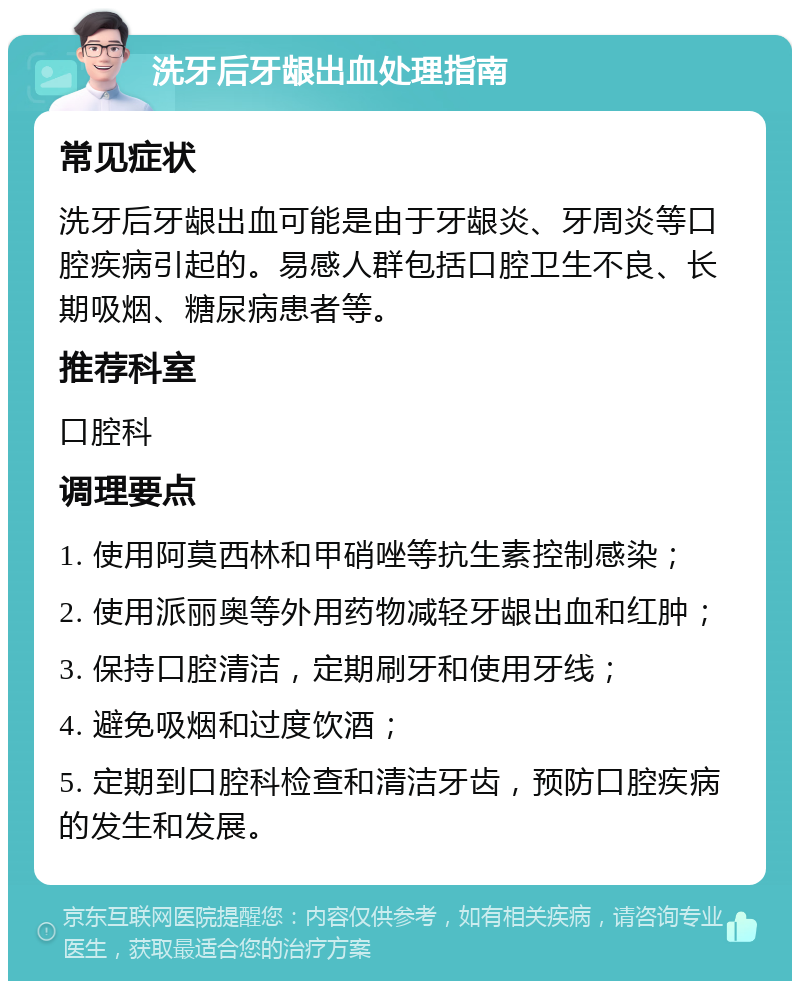 洗牙后牙龈出血处理指南 常见症状 洗牙后牙龈出血可能是由于牙龈炎、牙周炎等口腔疾病引起的。易感人群包括口腔卫生不良、长期吸烟、糖尿病患者等。 推荐科室 口腔科 调理要点 1. 使用阿莫西林和甲硝唑等抗生素控制感染； 2. 使用派丽奥等外用药物减轻牙龈出血和红肿； 3. 保持口腔清洁，定期刷牙和使用牙线； 4. 避免吸烟和过度饮酒； 5. 定期到口腔科检查和清洁牙齿，预防口腔疾病的发生和发展。