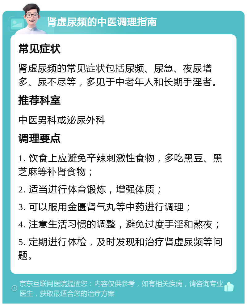 肾虚尿频的中医调理指南 常见症状 肾虚尿频的常见症状包括尿频、尿急、夜尿增多、尿不尽等，多见于中老年人和长期手淫者。 推荐科室 中医男科或泌尿外科 调理要点 1. 饮食上应避免辛辣刺激性食物，多吃黑豆、黑芝麻等补肾食物； 2. 适当进行体育锻炼，增强体质； 3. 可以服用金匮肾气丸等中药进行调理； 4. 注意生活习惯的调整，避免过度手淫和熬夜； 5. 定期进行体检，及时发现和治疗肾虚尿频等问题。