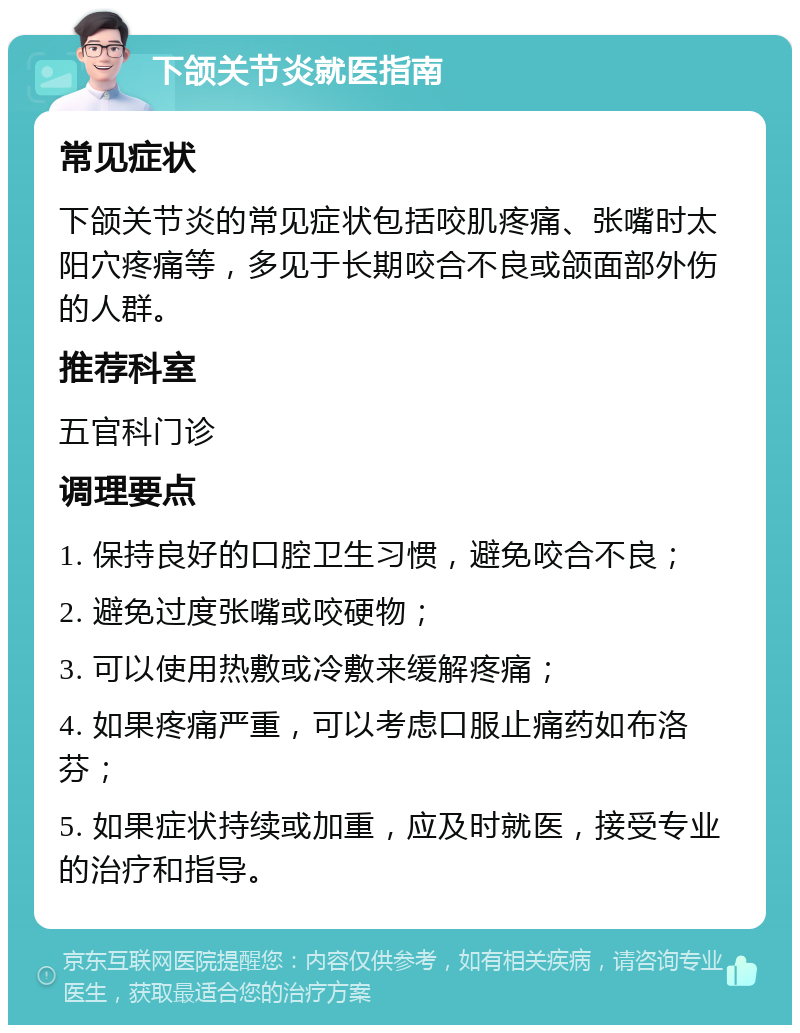 下颌关节炎就医指南 常见症状 下颌关节炎的常见症状包括咬肌疼痛、张嘴时太阳穴疼痛等，多见于长期咬合不良或颌面部外伤的人群。 推荐科室 五官科门诊 调理要点 1. 保持良好的口腔卫生习惯，避免咬合不良； 2. 避免过度张嘴或咬硬物； 3. 可以使用热敷或冷敷来缓解疼痛； 4. 如果疼痛严重，可以考虑口服止痛药如布洛芬； 5. 如果症状持续或加重，应及时就医，接受专业的治疗和指导。