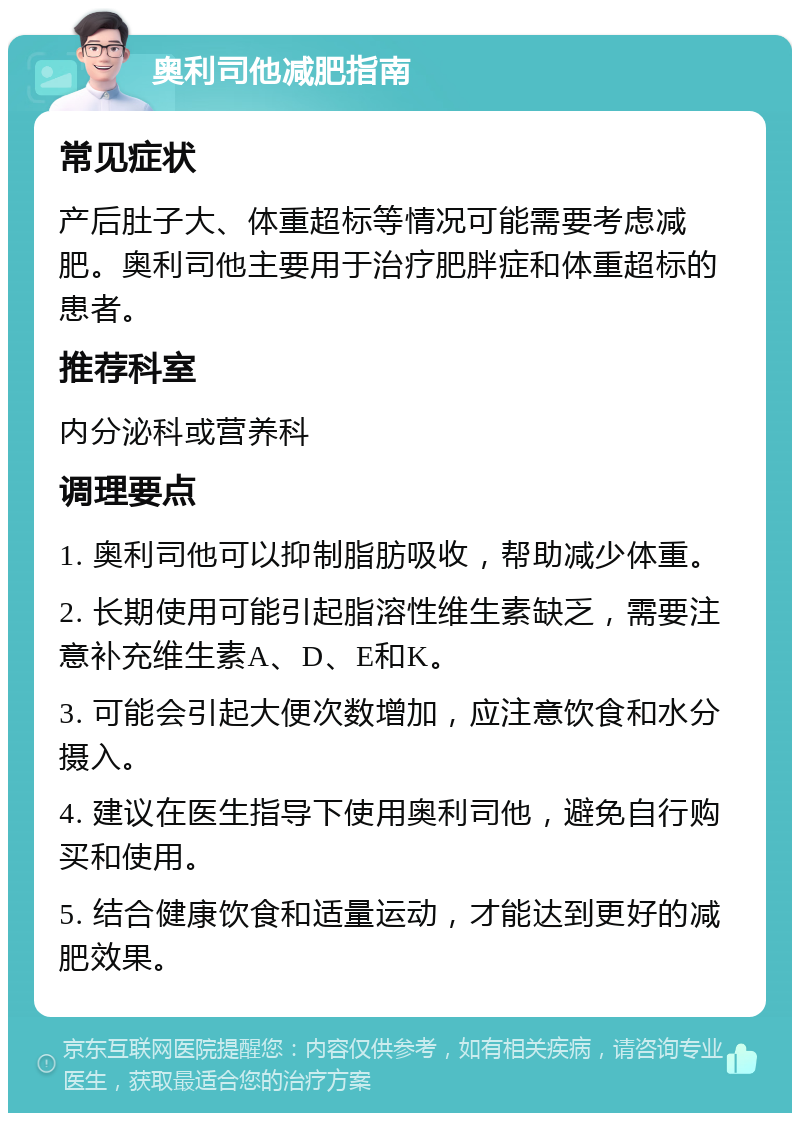 奥利司他减肥指南 常见症状 产后肚子大、体重超标等情况可能需要考虑减肥。奥利司他主要用于治疗肥胖症和体重超标的患者。 推荐科室 内分泌科或营养科 调理要点 1. 奥利司他可以抑制脂肪吸收，帮助减少体重。 2. 长期使用可能引起脂溶性维生素缺乏，需要注意补充维生素A、D、E和K。 3. 可能会引起大便次数增加，应注意饮食和水分摄入。 4. 建议在医生指导下使用奥利司他，避免自行购买和使用。 5. 结合健康饮食和适量运动，才能达到更好的减肥效果。