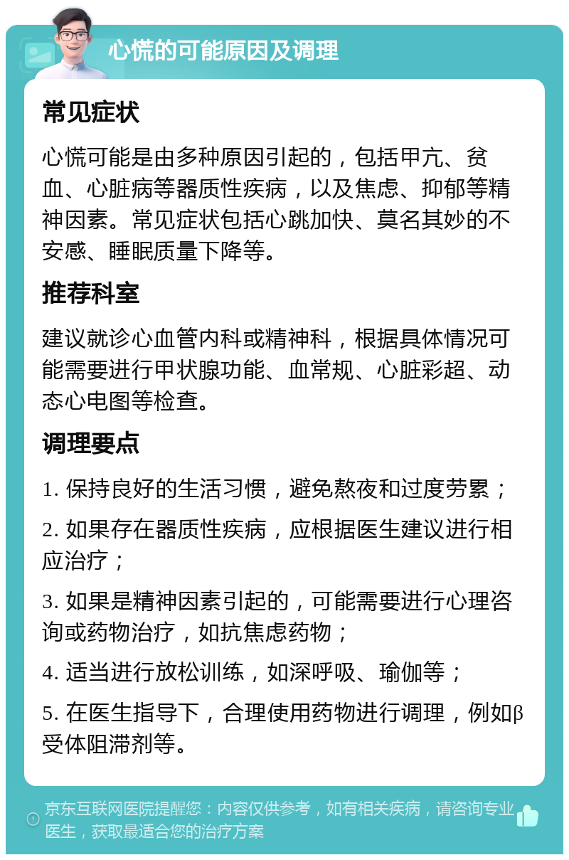 心慌的可能原因及调理 常见症状 心慌可能是由多种原因引起的，包括甲亢、贫血、心脏病等器质性疾病，以及焦虑、抑郁等精神因素。常见症状包括心跳加快、莫名其妙的不安感、睡眠质量下降等。 推荐科室 建议就诊心血管内科或精神科，根据具体情况可能需要进行甲状腺功能、血常规、心脏彩超、动态心电图等检查。 调理要点 1. 保持良好的生活习惯，避免熬夜和过度劳累； 2. 如果存在器质性疾病，应根据医生建议进行相应治疗； 3. 如果是精神因素引起的，可能需要进行心理咨询或药物治疗，如抗焦虑药物； 4. 适当进行放松训练，如深呼吸、瑜伽等； 5. 在医生指导下，合理使用药物进行调理，例如β受体阻滞剂等。