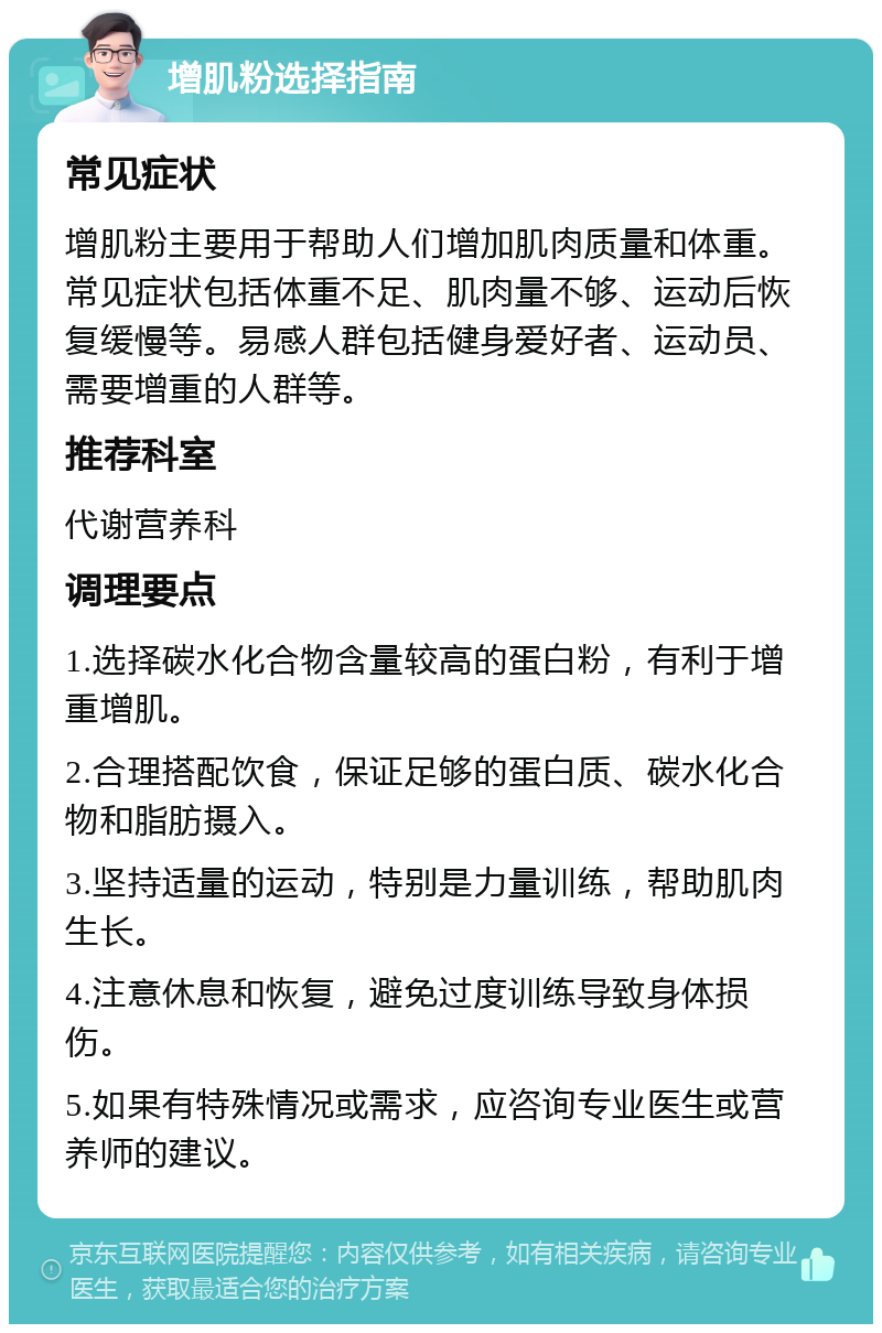 增肌粉选择指南 常见症状 增肌粉主要用于帮助人们增加肌肉质量和体重。常见症状包括体重不足、肌肉量不够、运动后恢复缓慢等。易感人群包括健身爱好者、运动员、需要增重的人群等。 推荐科室 代谢营养科 调理要点 1.选择碳水化合物含量较高的蛋白粉，有利于增重增肌。 2.合理搭配饮食，保证足够的蛋白质、碳水化合物和脂肪摄入。 3.坚持适量的运动，特别是力量训练，帮助肌肉生长。 4.注意休息和恢复，避免过度训练导致身体损伤。 5.如果有特殊情况或需求，应咨询专业医生或营养师的建议。