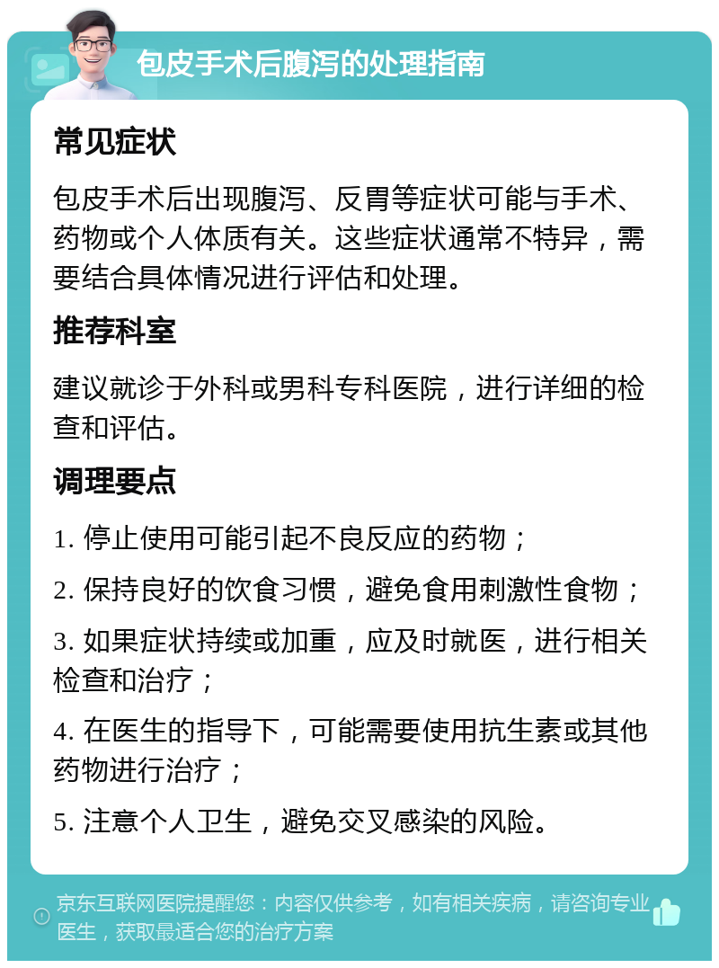 包皮手术后腹泻的处理指南 常见症状 包皮手术后出现腹泻、反胃等症状可能与手术、药物或个人体质有关。这些症状通常不特异，需要结合具体情况进行评估和处理。 推荐科室 建议就诊于外科或男科专科医院，进行详细的检查和评估。 调理要点 1. 停止使用可能引起不良反应的药物； 2. 保持良好的饮食习惯，避免食用刺激性食物； 3. 如果症状持续或加重，应及时就医，进行相关检查和治疗； 4. 在医生的指导下，可能需要使用抗生素或其他药物进行治疗； 5. 注意个人卫生，避免交叉感染的风险。