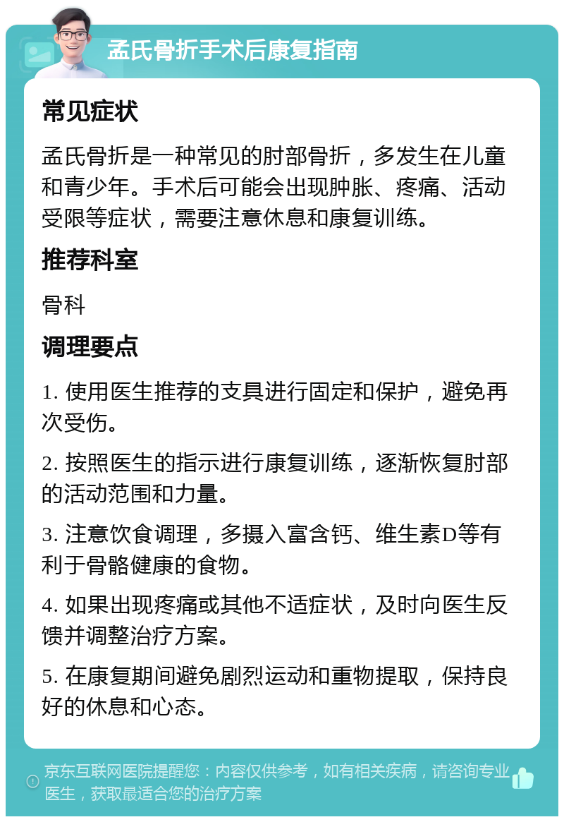 孟氏骨折手术后康复指南 常见症状 孟氏骨折是一种常见的肘部骨折，多发生在儿童和青少年。手术后可能会出现肿胀、疼痛、活动受限等症状，需要注意休息和康复训练。 推荐科室 骨科 调理要点 1. 使用医生推荐的支具进行固定和保护，避免再次受伤。 2. 按照医生的指示进行康复训练，逐渐恢复肘部的活动范围和力量。 3. 注意饮食调理，多摄入富含钙、维生素D等有利于骨骼健康的食物。 4. 如果出现疼痛或其他不适症状，及时向医生反馈并调整治疗方案。 5. 在康复期间避免剧烈运动和重物提取，保持良好的休息和心态。